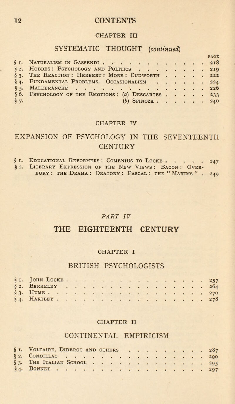 CHAPTER III SYSTEMATIC THOUGHT {continue^ PAGE § I. Naturalism in Gassendi.218 § 2. Hobbes : Psychology and Politics.219 § 3. The Reaction : Herbert : More ; Cudworth.222 § 4. Fundamental Problems. Occasionalism.224 § 5. Malebranche.226 § 6. Psychology of the Emotions : (a) Descartes.233 § 7. (b) Spinoza.240 CHAPTER IV EXPANSION OF PSYCHOLOGY IN THE SEVENTEENTH CENTURY § r. Educational Reformers : Comenius to Locke.247 § 2. Literary Expression of the New Views : Bacon : Over¬ bury : the Drama : Oratory : Pascal : the “ Maxims ” . 249 PART IV THE EIGHTEENTH CENTURY CHAPTER I BRITISH PSYCHOLOGISTS § I. John Locke.257 § 2. Berkeley.264 § 3. Hume.270 § 4. Hartley.278 CHAPTER II CONTINENTAL EMPIRICISM § I. Voltaire, Diderot and others.287 § 2. Condillac.290 §3. The Italian School.295 § 4. Bonnet.297