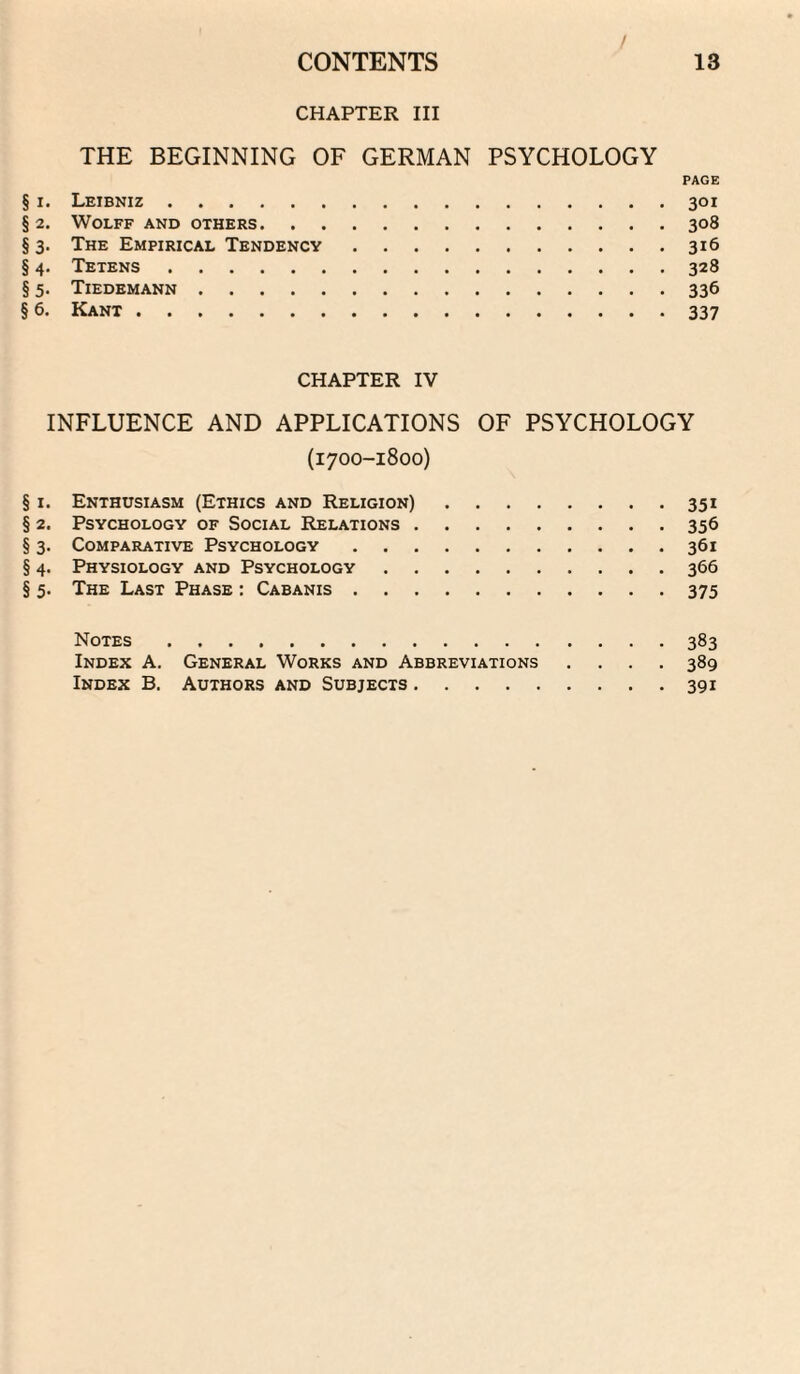 CHAPTER III THE BEGINNING OF GERMAN PSYCHOLOGY PAGE § I. Leibniz.301 §2. Wolff and others.308 § 3. The Empirical Tendency.316 § 4. Tetens.328 § 5. Tiedemann.336 § 6. Kant.337 CHAPTER IV INFLUENCE AND APPLICATIONS OF PSYCHOLOGY (1700-1800) § I. Enthusiasm (Ethics and Religion).351 § 2. Psychology of Social Relations.356 § 3. Comparative Psychology.361 § 4. Physiology and Psychology.366 § 5. The Last Phase : Cabanis.375 Notes.383 Index A. General Works and Abbreviations .... 389 Index B. Authors and Subjects.391