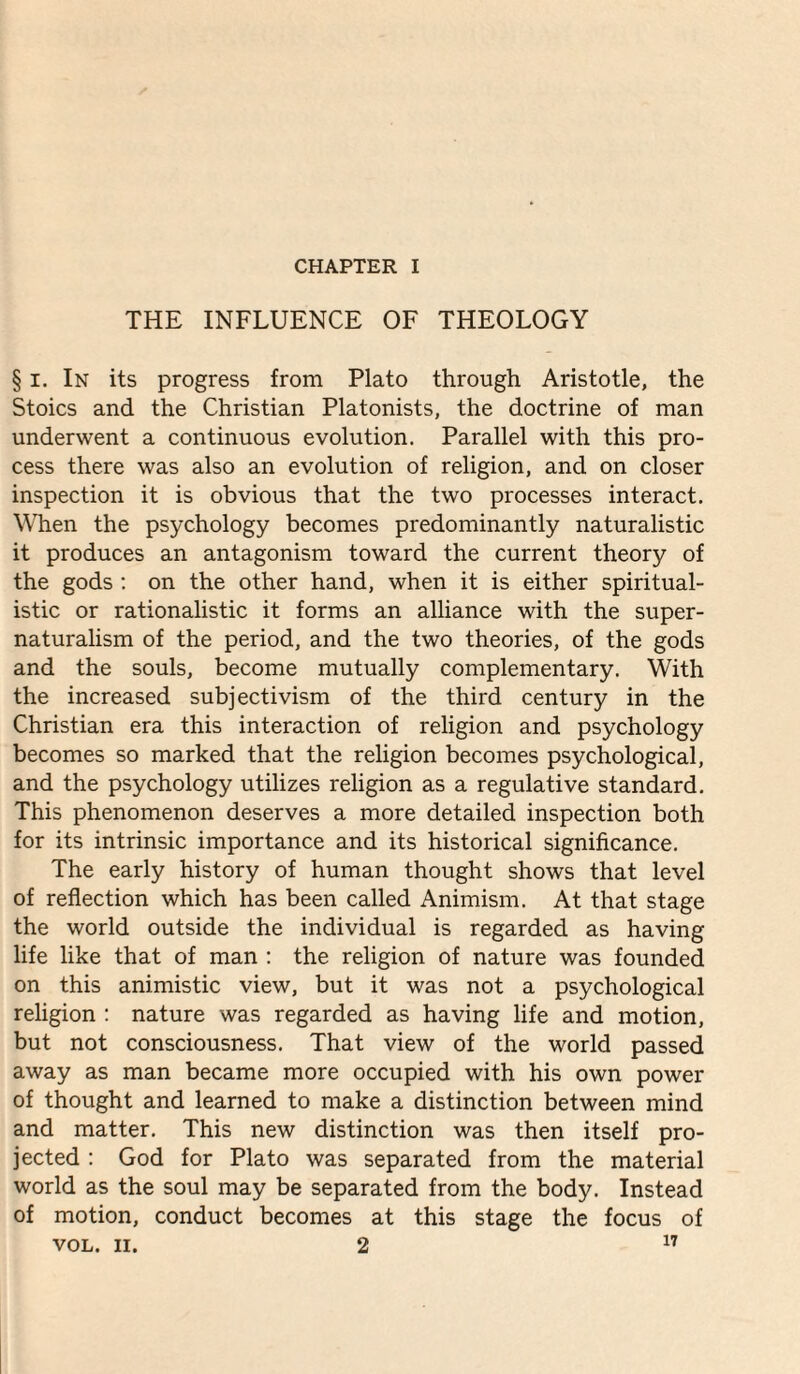 CHAPTER I THE INFLUENCE OF THEOLOGY § I. In its progress from Plato through Aristotle, the Stoics and the Christian Platonists, the doctrine of man underwent a continuous evolution. Parallel with this pro¬ cess there was also an evolution of religion, and on closer inspection it is obvious that the two processes interact. When the psychology becomes predominantly naturalistic it produces an antagonism toward the current theory of the gods ; on the other hand, when it is either spiritual¬ istic or rationalistic it forms an alliance with the super¬ naturalism of the period, and the two theories, of the gods and the souls, become mutually complementary. With the increased subjectivism of the third century in the Christian era this interaction of religion and psychology becomes so marked that the religion becomes psychological, and the psychology utilizes religion as a regulative standard. This phenomenon deserves a more detailed inspection both for its intrinsic importance and its historical significance. The early history of human thought shows that level of reflection which has been called Animism. At that stage the world outside the individual is regarded as having life like that of man : the religion of nature was founded on this animistic view, but it was not a psychological religion : nature was regarded as having life and motion, but not consciousness. That view of the world passed away as man became more occupied with his own power of thought and learned to make a distinction between mind and matter. This new distinction was then itself pro¬ jected : God for Plato was separated from the material world as the soul may be separated from the body. Instead of motion, conduct becomes at this stage the focus of VOL. II. 2