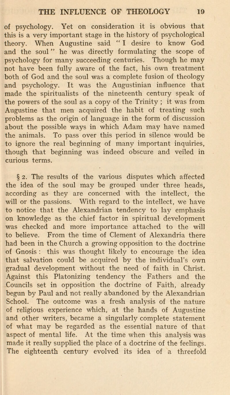 of psychology. Yet on consideration it is obvious that this is a very important stage in the history of psychological theory. When Augustine said “ I desire to know God and the soul  he was directly formulating the scope of psychology for many succeeding centuries. Though he may not have been fully aware of the fact, his own treatment both of God and the soul was a complete fusion of theology and psychology. It was the Augustinian influence that made the spiritualists of the nineteenth century speak of the powers of the soul as a copy of the Trinity ; it was from Augustine that men acquired the habit of treating such problems as the origin of language in the form of discussion about the possible ways in which Adam may have named the animals. To pass over this period in silence would be to ignore the real beginning of many important inquiries, though that beginning was indeed obscure and veiled in curious terms. § 2. The results of the various disputes which affected the idea of the soul may be grouped under three heads, according as they are concerned with the intellect, the will or the passions. With regard to the intellect, we have to notice that the Alexandrian tendency to lay emphasis on knowledge as the chief factor in spiritual development was checked and more importance attached to the will to believe. From the time of Clement of Alexandria there had been in the Church a growing opposition to the doctrine of Gnosis : this was thought likely to encourage the idea that salvation could be acquired by the individual’s own gradual development without the need of faith in Christ. Against this Platonizing tendency the Fathers and the Councils set in opposition the doctrine of Faith, already begun by Paul and not really abandoned by the Alexandrian School. The outcome was a fresh analysis of the nature of religious experience which, at the hands of Augustine and other writers, became a singularly complete statement of what may be regarded as the essential nature of that aspect of mental life. At the time when this analysis was made it really supplied the place of a doctrine of the feelings. The eighteenth century evolved its idea of a threefold