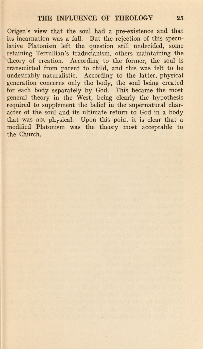 Origen’s view that the soul had a pre-existence and that its incarnation was a fall. But the rejection of this specu¬ lative Platonism left the question still undecided, some retaining Tertullian’s traducianism, others maintaining the theory of creation. According to the former, the soul is transmitted from parent to child, and this was felt to be undesirably naturalistic. According to the latter, physical generation concerns only the body, the soul being created for each body separately by God. This became the most general theory in the West, being clearly the hypothesis required to supplement the belief in the supernatural char¬ acter of the soul and its ultimate return to God in a body that was not physical. Upon this point it is clear that a modified Platonism was the theory most acceptable to the Church.