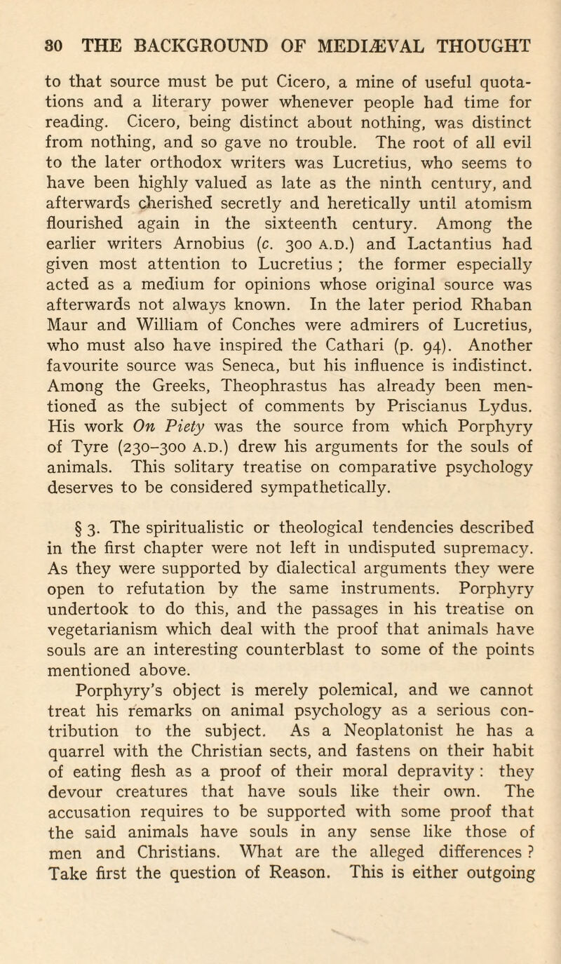 to that source must be put Cicero, a mine of useful quota¬ tions and a literary power whenever people had time for reading. Cicero, being distinct about nothing, was distinct from nothing, and so gave no trouble. The root of all evil to the later orthodox writers was Lucretius, who seems to have been highly valued as late as the ninth century, and afterwards cherished secretly and heretically until atomism flourished again in the sixteenth century. Among the earlier writers Arnobius (c. 300 a.d.) and Lactantius had given most attention to Lucretius ; the former especially acted as a medium for opinions whose original source was afterwards not always known. In the later period Rhaban Maur and William of Conches were admirers of Lucretius, who must also have inspired the Cathari (p. 94). Another favourite source was Seneca, but his influence is indistinct. Among the Greeks, Theophrastus has already been men¬ tioned as the subject of comments by Priscianus Lydus. His work On Piety was the source from which Porphyry of Tyre (230-300 a.d.) drew his arguments for the souls of animals. This solitary treatise on comparative psychology deserves to be considered sympathetically. § 3. The spiritualistic or theological tendencies described in the first chapter were not left in undisputed supremacy. As they were supported by dialectical arguments they were open to refutation by the same instruments. Porphyry undertook to do this, and the passages in his treatise on vegetarianism which deal with the proof that animals have souls are an interesting counterblast to some of the points mentioned above. Porphyry’s object is merely polemical, and we cannot treat his remarks on animal psychology as a serious con¬ tribution to the subject. As a Neoplatonist he has a quarrel with the Christian sects, and fastens on their habit of eating flesh as a proof of their moral depravity : they devour creatures that have souls like their own. The accusation requires to be supported with some proof that the said animals have souls in any sense like those of men and Christians. What are the alleged differences ? Take first the question of Reason. This is either outgoing