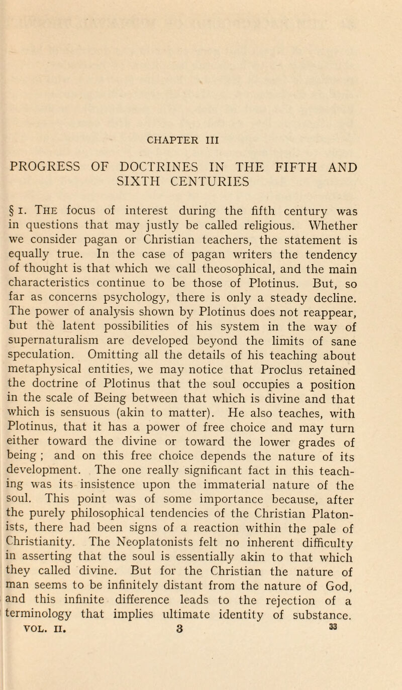 CHAPTER III PROGRESS OF DOCTRINES IN THE FIFTH AND SIXTH CENTURIES § I. The focus of interest during the fifth century was in questions that may justly be called religious. Whether we consider pagan or Christian teachers, the statement is equally true. In the case of pagan writers the tendency of thought is that which we call theosophical, and the main characteristics continue to be those of Plotinus. But, so far as concerns psychology, there is only a steady decline. The power of anatysis shown by Plotinus does not reappear, but the latent possibilities of his system in the way of supernaturalism are developed beyond the limits of sane speculation. Omitting all the details of his teaching about metaphysical entities, we may notice that Proclus retained the doctrine of Plotinus that the soul occupies a position in the scale of Being between that which is divine and that which is sensuous (akin to matter). He also teaches, with Plotinus, that it has a power of free choice and may turn either toward the divine or toward the lower grades of being ; and on this free choice depends the nature of its development. The one really significant fact in this teach¬ ing was its insistence upon the immaterial nature of the soul. This point was of some importance because, after the purely philosophical tendencies of the Christian Platon- ists, there had been signs of a reaction within the pale of Christianity. The Neoplatonists felt no inherent difficulty in asserting that the soul is essentially akin to that which they called divine. But for the Christian the nature of man seems to be infinitely distant from the nature of God, and this infinite difference leads to the rejection of a terminology that implies ultimate identity of substance.