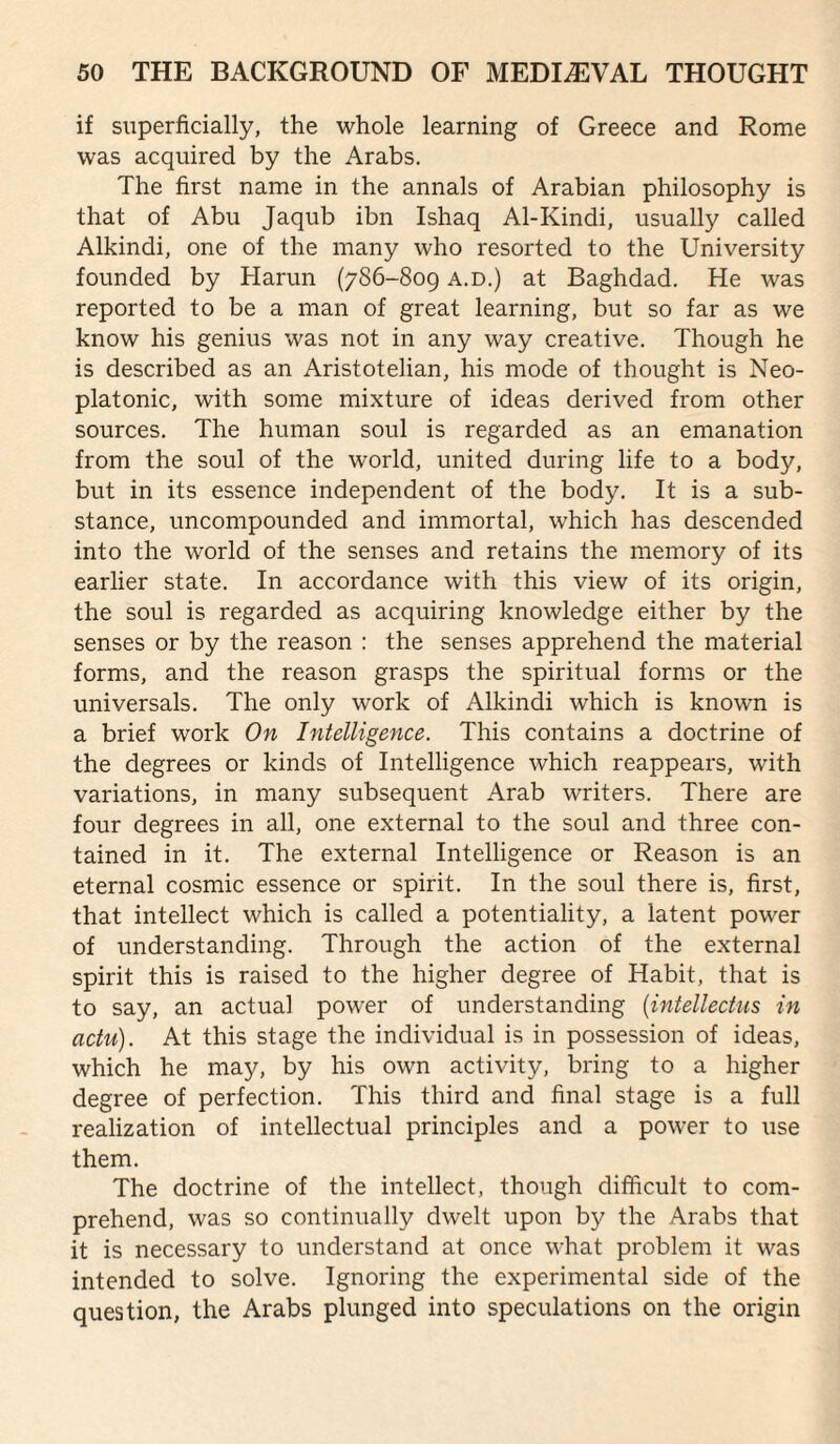 if superficially, the whole learning of Greece and Rome was acquired by the Arabs. The first name in the annals of Arabian philosophy is that of Abu Jaqub ibn Ishaq Al-Kindi, usually called Alkindi, one of the many who resorted to the University founded by Harun (786-809 a.d.) at Baghdad. He was reported to be a man of great learning, but so far as we know his genius was not in any way creative. Though he is described as an Aristotelian, his mode of thought is Neo¬ platonic, with some mixture of ideas derived from other sources. The human soul is regarded as an emanation from the soul of the world, united during life to a body, but in its essence independent of the body. It is a sub¬ stance, uncompounded and immortal, which has descended into the world of the senses and retains the memory of its earlier state. In accordance with this view of its origin, the soul is regarded as acquiring knowledge either by the senses or by the reason : the senses apprehend the material forms, and the reason grasps the spiritual forms or the universals. The only work of Alkindi which is known is a brief work On Intelligence. This contains a doctrine of the degrees or kinds of Intelligence which reappears, with variations, in many subsequent Arab writers. There are four degrees in all, one external to the soul and three con¬ tained in it. The external Intelligence or Reason is an eternal cosmic essence or spirit. In the soul there is, first, that intellect which is called a potentiality, a latent power of understanding. Through the action of the external spirit this is raised to the higher degree of Habit, that is to say, an actual power of understanding {intellectus in actu). At this stage the individual is in possession of ideas, which he may, by his own activity, bring to a higher degree of perfection. This third and final stage is a full realization of intellectual principles and a power to use them. The doctrine of the intellect, though difficult to com¬ prehend, was so continually dwelt upon by the Arabs that it is necessary to understand at once what problem it was intended to solve. Ignoring the experimental side of the question, the Arabs plunged into speculations on the origin