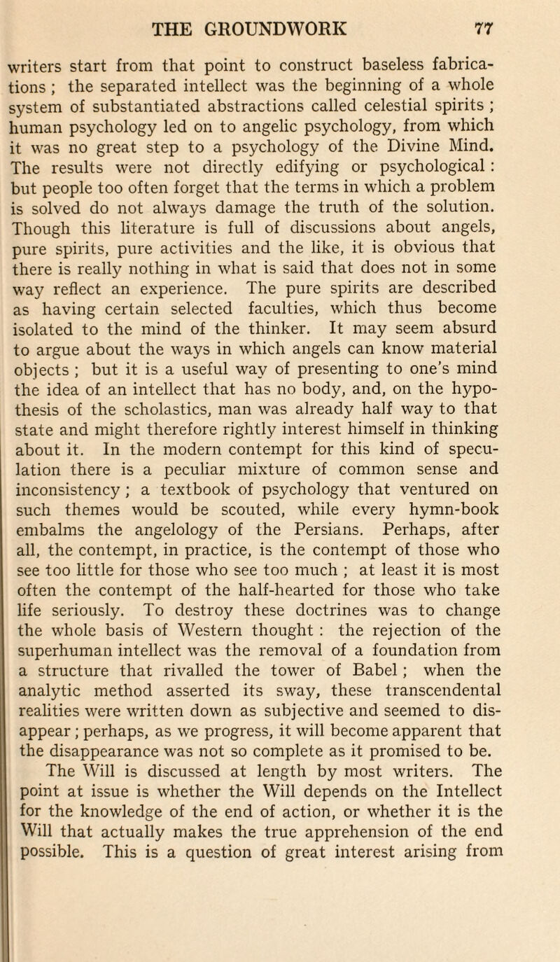 writers start from that point to construct baseless fabrica¬ tions ; the separated intellect was the beginning of a whole system of substantiated abstractions called celestial spirits ; human psychology led on to angelic psychology, from which it was no great step to a psychology of the Divine Mind. The results were not directly edifying or psychological: but people too often forget that the terms in which a problem is solved do not always damage the truth of the solution. Though this literature is full of discussions about angels, pure spirits, pure activities and the like, it is obvious that there is really nothing in what is said that does not in some way reflect an experience. The pure spirits are described as having certain selected faculties, which thus become isolated to the mind of the thinker. It may seem absurd to argue about the ways in which angels can know material objects ; but it is a useful way of presenting to one’s mind the idea of an intellect that has no body, and, on the hypo¬ thesis of the scholastics, man was already half way to that state and might therefore rightly interest himself in thinking about it. In the modern contempt for this kind of specu¬ lation there is a peculiar mixture of common sense and inconsistency; a textbook of psychology that ventured on such themes would be scouted, while every hymn-book embalms the angelology of the Persians. Perhaps, after all, the contempt, in practice, is the contempt of those who see too little for those who see too much ; at least it is most often the contempt of the half-hearted for those who take life seriously. To destroy these doctrines was to change the whole basis of Western thought : the rejection of the superhuman intellect was the removal of a foundation from a structure that rivalled the tower of Babel; when the analytic method asserted its sway, these transcendental realities were written down as subjective and seemed to dis¬ appear ; perhaps, as we progress, it will become apparent that the disappearance was not so complete as it promised to be. The Will is discussed at length by most writers. The point at issue is whether the Will depends on the Intellect for the knowledge of the end of action, or whether it is the Will that actually makes the true apprehension of the end possible. This is a question of great interest arising from