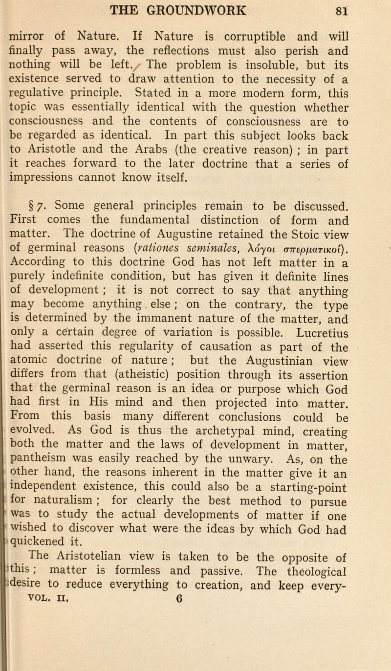 mirror of Nature. If Nature is corruptible and will finally pass away, the reflections must also perish and nothing will be left./ The problem is insoluble, but its existence served to draw attention to the necessity of a regulative principle. Stated in a more modern form, this topic was essentially identical with the question whether consciousness and the contents of consciousness are to be regarded as identical. In part this subject looks back to Aristotle and the Arabs (the creative reason) ; in part it reaches forward to the later doctrine that a series of impressions cannot know itself. § 7. Some general principles remain to be discussed. First comes the fundamental distinction of form and matter. The doctrine of Augustine retained the Stoic view of germinal reasons [rationes seminales, \6yoi (nrep/xaTiKol). According to this doctrine God has not left matter in a purely indefinite condition, but has given it definite lines of development ; it is not correct to say that anything may become anything else; on the contrary, the type is determined by the immanent nature of the matter, and only a certain degree of variation is possible. Lucretius had asserted this regularity of causation as part of the atomic doctrine of nature; but the Augustinian view differs from that (atheistic) position through its assertion that the germinal reason is an idea or purpose which God had first in His mind and then projected into matter. From this basis many different conclusions could be evolved. As God is thus the archetypal mind, creating both the matter and the laws of development in matter, pantheism was easily reached by the unwary. As, on the other hand, the reasons inherent in the matter give it an independent existence, this could also be a starting-point for naturalism ; for clearly the best method to pursue was to study the actual developments of matter if one wished to discover what were the ideas by which God had »quickened it. The Aristotelian view is taken to be the opposite of ithis; matter is formless and passive. The theological idesire to reduce everything to creation, and keep every- VOL. II. 6