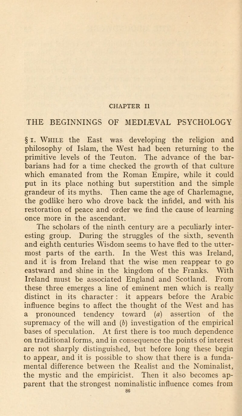 CHAPTER II THE BEGINNINGS OF MEDIEVAL PSYCHOLOGY § I. While the East was developing the religion and philosophy of Islam, the West had been returning to the primitive levels of the Teuton. The advance of the bar¬ barians had for a time checked the growth of that culture which emanated from the Roman Empire, while it could put in its place nothing but superstition and the simple grandeur of its myths. Then came the age of Charlemagne, the godlike hero who drove back the infidel, and with his restoration of peace and order we find the cause of learning once more in the ascendant. The scholars of the ninth century are a peculiarly inter¬ esting group. During the struggles of the sixth, seventh and eighth centuries Wisdom seems to have fled to the utter¬ most parts of the earth. In the West this was Ireland, and it is from Ireland that the wise men reappear to go eastward and shine in the kingdom of the Franks. With Ireland must be associated England and Scotland. From these three emerges a line of eminent men which is really distinct in its character : it appears before the Arabic influence begins to affect the thought of the West and has a pronounced tendency toward {a) assertion of the supremacy of the will and {b) investigation of the empirical bases of speculation. At first there is too much dependence on traditional forms, and in consequence the points of interest are not sharply distinguished, but before long these begin to appear, and it is possible to show that there is a funda¬ mental difference between the Realist and the Nominalist, the mystic and the empiricist. Then it also becomes ap¬ parent that the strongest nominalistic influence comes from