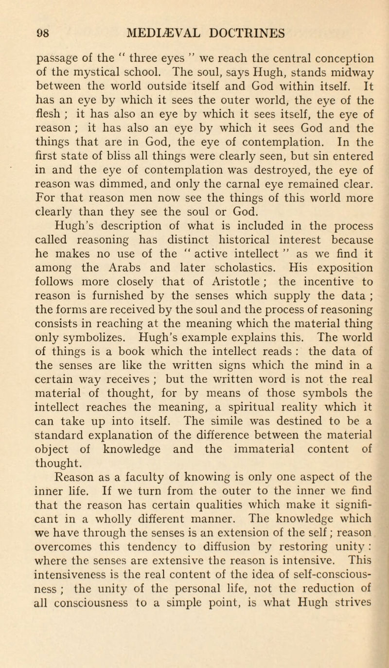 passage of the “ three eyes ” we reach the central conception of the mystical school. The soul, says Hugh, stands midway between the world outside itself and God within itself. It has an eye by which it sees the outer world, the eye of the flesh ; it has also an eye by which it sees itself, the eye of reason ; it has also an eye by which it sees God and the things that are in God, the eye of contemplation. In the first state of bliss all things were clearly seen, but sin entered in and the eye of contemplation was destroyed, the eye of reason was dimmed, and only the carnal eye remained clear. For that reason men now see the things of this world more clearly than they see the soul or God. Hugh’s description of what is included in the process called reasoning has distinct historical interest because he makes no use of the “ active intellect ” as we find it among the Arabs and later scholastics. His exposition follows more closely that of Aristotle ; the incentive to reason is furnished by the senses which supply the data ; the forms are received by the soul and the process of reasoning consists in reaching at the meaning which the material thing only symbolizes. Hugh’s example explains this. The world of things is a book which the intellect reads : the data of the senses are like the written signs w'hich the mind in a certain way receives ; but the written word is not the real material of thought, for by means of those symbols the intellect reaches the meaning, a spiritual realitj^ which it can take up into itself. The simile was destined to be a standard explanation of the difference between the material object of knowledge and the immaterial content of thought. Reason as a faculty of knowing is only one aspect of the inner life. If we turn from the outer to the inner we find that the reason has certain qualities which make it signifi¬ cant in a wholly different manner. The knowledge which we have through the senses is an extension of the self; reason overcomes this tendency to diffusion by restoring unity : where the senses are extensive the reason is intensive. This intensiveness is the real content of the idea of self-conscious¬ ness ; the unity of the personal life, not the reduction of all consciousness to a simple point, is what Hugh strives