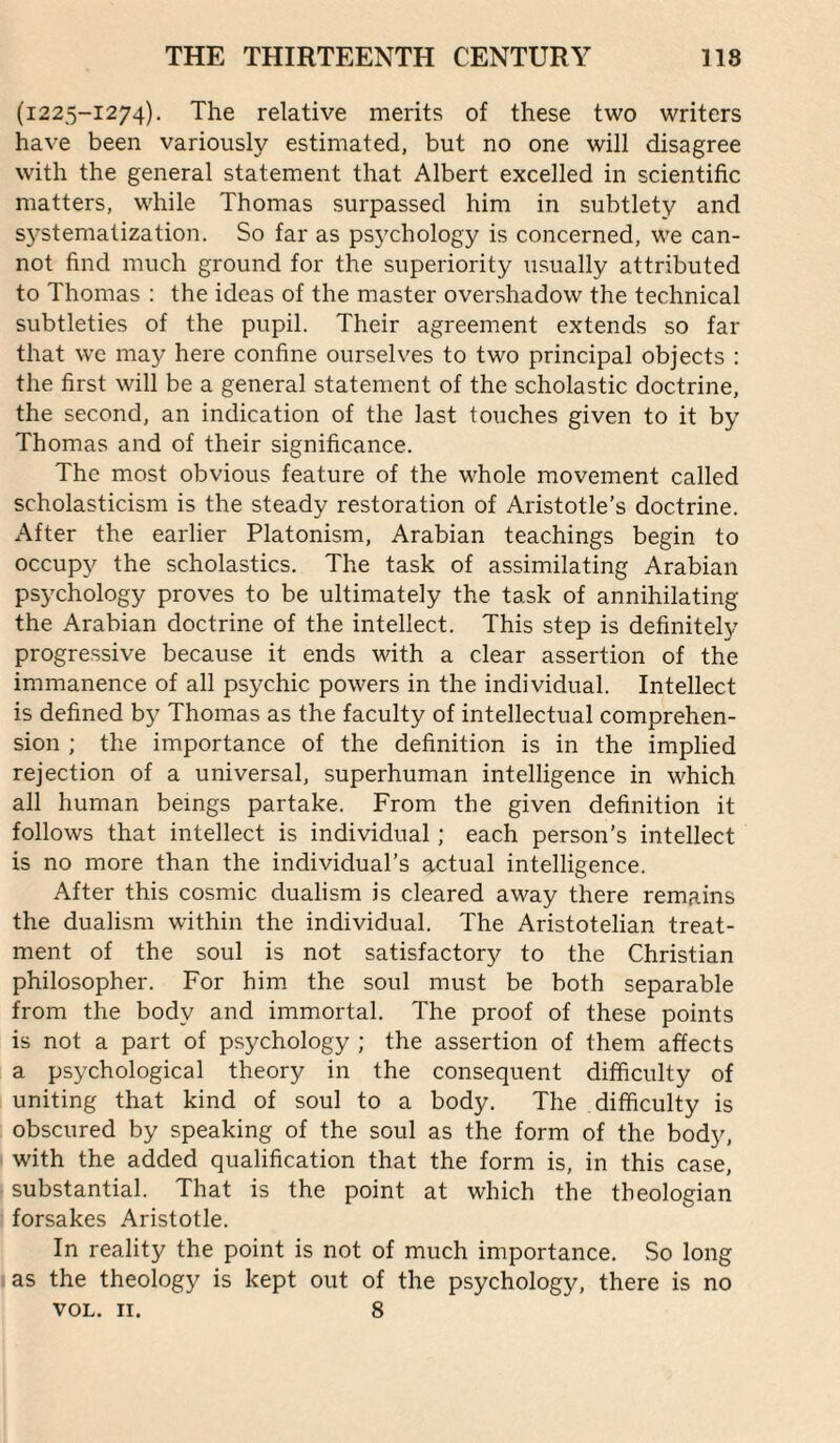 (1225-1274). The relative merits of these two writers have been variously estimated, but no one will disagree with the general statement that Albert excelled in scientific matters, while Thomas surpassed him in subtlety and s3^stemalization. So far as psj^chology is concerned, we can¬ not find much ground for the superiority usually attributed to Thomas : the ideas of the master overshadow the technical subtleties of the pupil. Their agreement extends so far that we may here confine ourselves to two principal objects : the first will be a general statement of the scholastic doctrine, the second, an indication of the last touches given to it by Thomas and of their significance. The most obvious feature of the whole movement called scholasticism is the steady restoration of Aristotle's doctrine. After the earlier Platonism, Arabian teachings begin to occupy the scholastics. The task of assimilating Arabian ps^xhology proves to be ultimately the task of annihilating the Arabian doctrine of the intellect. This step is definitely progressive because it ends with a clear assertion of the immanence of all psychic powers in the individual. Intellect is defined by Thomas as the faculty of intellectual comprehen¬ sion ; the importance of the definition is in the implied rejection of a universal, superhuman intelligence in which all human beings partake. From the given definition it follows that intellect is individual; each person’s intellect is no more than the individual’s actual intelligence. After this cosmic dualism is cleared away there remains the dualism within the individual. The Aristotelian treat¬ ment of the soul is not satisfactor37 to the Christian philosopher. For him the soul must be both separable from the body and immortal. The proof of these points is not a part of psychology ; the assertion of them affects a ps3xhological theory in the consequent difficulty of uniting that kind of soul to a body. The difficulty is obscured by speaking of the soul as the form of the body, with the added qualification that the form is, in this case, • substantial. That is the point at which the theologian forsakes Aristotle. In reality the point is not of much importance. So long jas the theology is kept out of the psychology, there is no