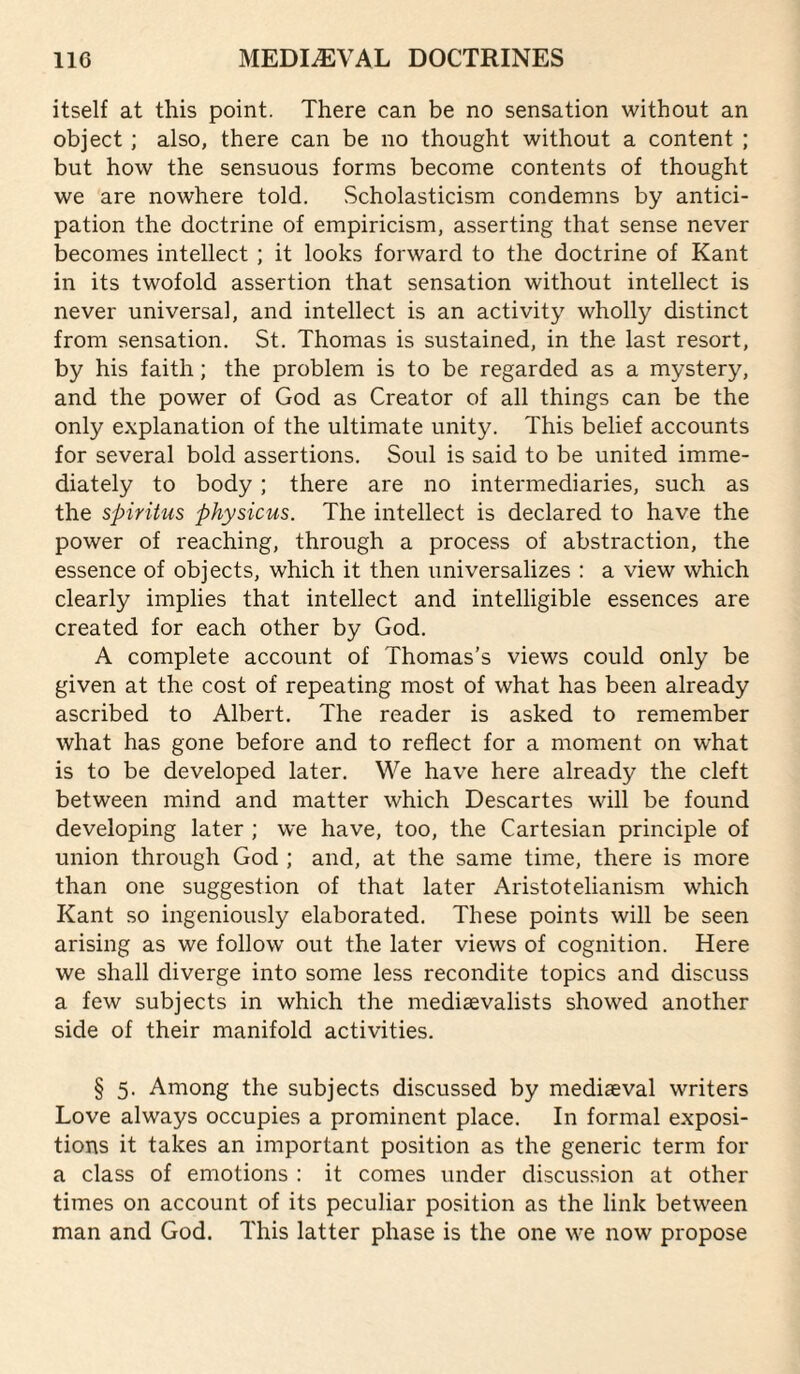 itself at this point. There can be no sensation without an object ; also, there can be no thought without a content ; but how the sensuous forms become contents of thought we are nowhere told. Scholasticism condemns by antici¬ pation the doctrine of empiricism, asserting that sense never becomes intellect ; it looks forward to the doctrine of Kant in its twofold assertion that sensation without intellect is never universal, and intellect is an activity wholly distinct from sensation. St. Thomas is sustained, in the last resort, by his faith; the problem is to be regarded as a mystery, and the power of God as Creator of all things can be the only explanation of the ultimate unity. This belief accounts for several bold assertions. Soul is said to be united imme¬ diately to body ; there are no intermediaries, such as the spiritus physicus. The intellect is declared to have the power of reaching, through a process of abstraction, the essence of objects, which it then universalizes : a view which clearly implies that intellect and intelligible essences are created for each other by God. A complete account of Thomas’s views could only be given at the cost of repeating most of what has been already ascribed to Albert. The reader is asked to remember what has gone before and to reflect for a moment on what is to be developed later. We have here already the cleft between mind and matter which Descartes will be found developing later ; we have, too, the Cartesian principle of union through God ; and, at the same time, there is more than one suggestion of that later Aristotelianism which Kant so ingeniously elaborated. These points will be seen arising as we follow out the later views of cognition. Here we shall diverge into some less recondite topics and discuss a few subjects in which the mediaevalists showed another side of their manifold activities. § 5. Among the subjects discussed by mediaeval writers Love always occupies a prominent place. In formal exposi¬ tions it takes an important position as the generic term for a class of emotions : it comes under discussion at other times on account of its peculiar position as the link between man and God. This latter phase is the one we now propose