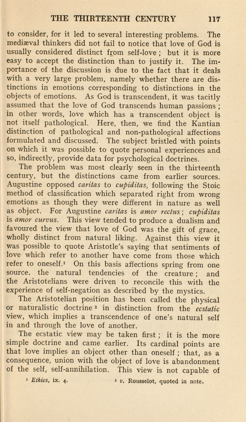 to consider, for it led to several interesting problems. The mediaeval thinkers did not fail to notice that love of God is usually considered distinct from self-love ; but it is more easy to accept the distinction than to justify it. The im¬ portance of the discussion is due to the fact that it deals with a very large problem, namely whether there are dis¬ tinctions in emotions corresponding to distinctions in the objects of emotions. As God is transcendent, it was tacitly assumed that the love of God transcends human passions ; in other words, love which has a transcendent object is not itself pathological. Here, then, we find the Kantian distinction of pathological and non-pathological affections formulated and discussed. The subject bristled with points on which it was possible to quote personal experiences and so, indirectly, provide data for psychological doctrines. The problem was most clearly seen in the thirteenth century, but the distinctions came from earlier sources. Augustine opposed caritas to cupiditas, following the Stoic method of classification which separated right from wrong emotions as though they were different in nature as well as object. For Augustine caritas is amor rectus; cupiditas is amor curvus. This view tended to produce a dualism and favoured the view that love of God was the gift of grace, wholly distinct from natural liking. Against this view it was possible to quote Aristotle’s saying that sentiments of love which refer to another have come from those which refer to oneself.* On this basis affections spring from one source, the natural tendencies of the creature; and the Aristotelians were driven to reconcile this with the experience of self-negation as described by the mystics. The Aristotelian position has been called the physical or naturalistic doctrine 2 in distinction from the ecstatic view, which implies a transcendence of one’s natural self in and through the love of another. The ecstatic view may be taken first ; it is the more simple doctrine and came earlier. Its cardinal points are that love implies an object other than oneself ; that, as a consequence, union with the object of love is abandonment of the self, self-annihilation. This view is not capable of * Ethics, ix. 4. j V. Rousselot, quoted in note.