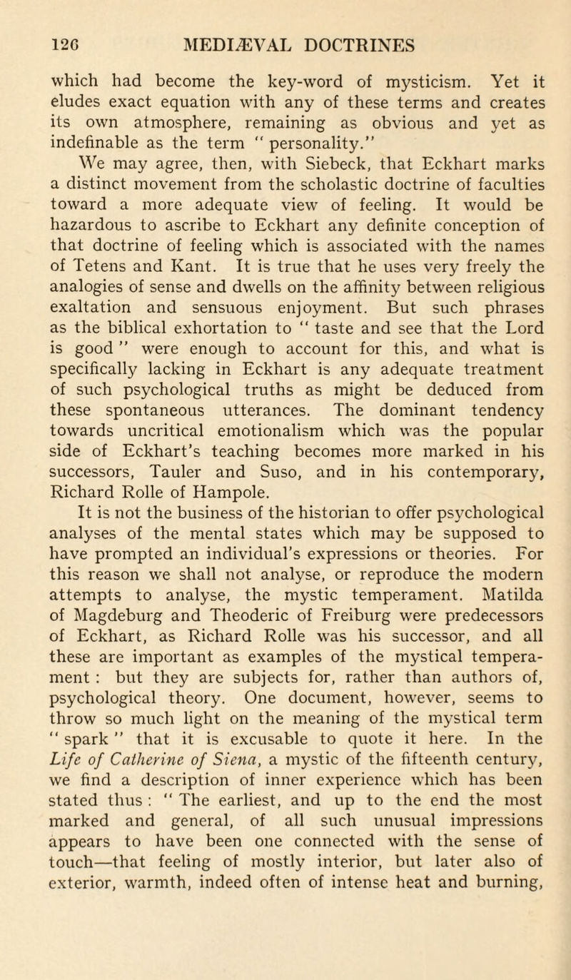 which had become the key-word of mysticism. Yet it eludes exact equation with any of these terms and creates its own atmosphere, remaining as obvious and yet as indefinable as the term ‘‘ personality.” We may agree, then, wnth Siebeck, that Eckhart marks a distinct movement from the scholastic doctrine of faculties toward a more adequate view of feeling. It would be hazardous to ascribe to Eckhart any definite conception of that doctrine of feeling which is associated w'ith the names of Tetens and Kant. It is true that he uses very freely the analogies of sense and dwells on the affinity between religious exaltation and sensuous enjoyment. But such phrases as the biblical exhortation to ” taste and see that the Lord is good ” were enough to account for this, and what is specifically lacking in Eckhart is any adequate treatment of such psychological truths as might be deduced from these spontaneous utterances. The dominant tendency towards uncritical emotionalism which was the popular side of Eckhart’s teaching becomes more marked in his successors, Tauler and Suso, and in his contemporary, Richard Rolle of Hampole. It is not the business of the historian to offer psychological analyses of the mental states which may be supposed to have prompted an individual’s expressions or theories. For this reason we shall not analyse, or reproduce the modern attempts to analyse, the mystic temperament. Matilda of Magdeburg and Theoderic of Freiburg were predecessors of Eckhart, as Richard Rolle was his successor, and all these are important as examples of the mystical tempera¬ ment : but they are subjects for, rather than authors of, psychological theory. One document, however, seems to throw so much light on the meaning of the mystical term ” spark ” that it is excusable to quote it here. In the Life of Catherine of Siena, a mystic of the fifteenth century, we find a description of inner experience wEich has been stated thus : ” The earliest, and up to the end the most marked and general, of all such unusual impressions appears to have been one connected with the sense of touch—that feeling of mostly interior, but later also of exterior, warmth, indeed often of intense heat and burning.