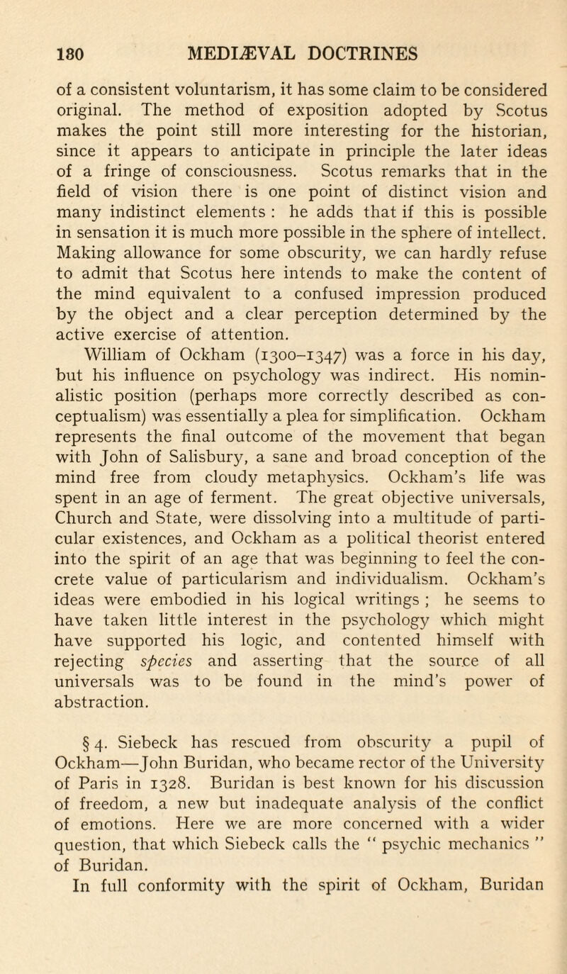 of a consistent voluntarism, it has some claim to be considered original. The method of exposition adopted by Scotus makes the point still more interesting for the historian, since it appears to anticipate in principle the later ideas of a fringe of consciousness. Scotus remarks that in the field of vision there is one point of distinct vision and many indistinct elements : he adds that if this is possible in sensation it is much more possible in the sphere of intellect. Making allowance for some obscurity, we can hardly refuse to admit that Scotus here intends to make the content of the mind equivalent to a confused impression produced by the object and a clear perception determined by the active exercise of attention. William of Ockham (1300-1347) was a force in his day, but his influence on psychology was indirect. His nomin¬ alistic position (perhaps more correctly described as con¬ ceptualism) was essentially a plea for simplification. Ockham represents the final outcome of the movement that began with John of Salisbury, a sane and broad conception of the mind free from cloudy metaphysics. Ockham’s life was spent in an age of ferment. The great objective universals. Church and State, were dissolving into a multitude of parti¬ cular existences, and Ockham as a political theorist entered into the spirit of an age that was beginning to feel the con¬ crete value of particularism and individualism. Ockham’s ideas were embodied in his logical writings ; he seems to have taken little interest in the psychology which might have supported his logic, and contented himself with rejecting species and asserting that the source of all universals was to be found in the mind’s power of abstraction. § 4. Siebeck has rescued from obscurity a pupil of Ockham—John Buridan, who became rector of the University of Paris in 1328. Buridan is best known for his discussion of freedom, a new but inadequate analysis of the conflict of emotions. Here we are more concerned with a wider question, that which Siebeck calls the “ psychic mechanics ” of Buridan. In full conformity with the spirit of Ockham, Buridan