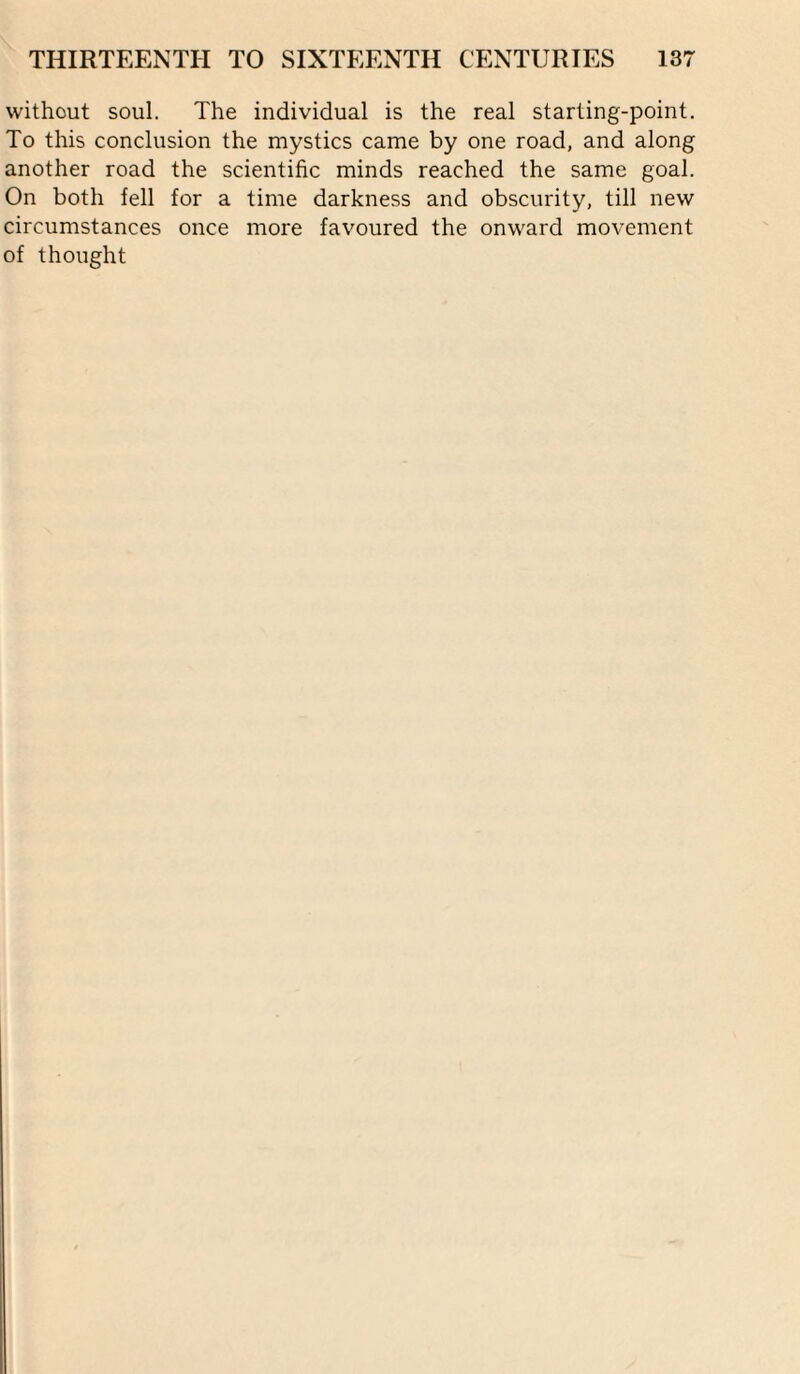 without soul. The individual is the real starting-point. To this conclusion the mystics came by one road, and along another road the scientific minds reached the same goal. On both fell for a time darkness and obscurity, till new circumstances once more favoured the onward movement of thought