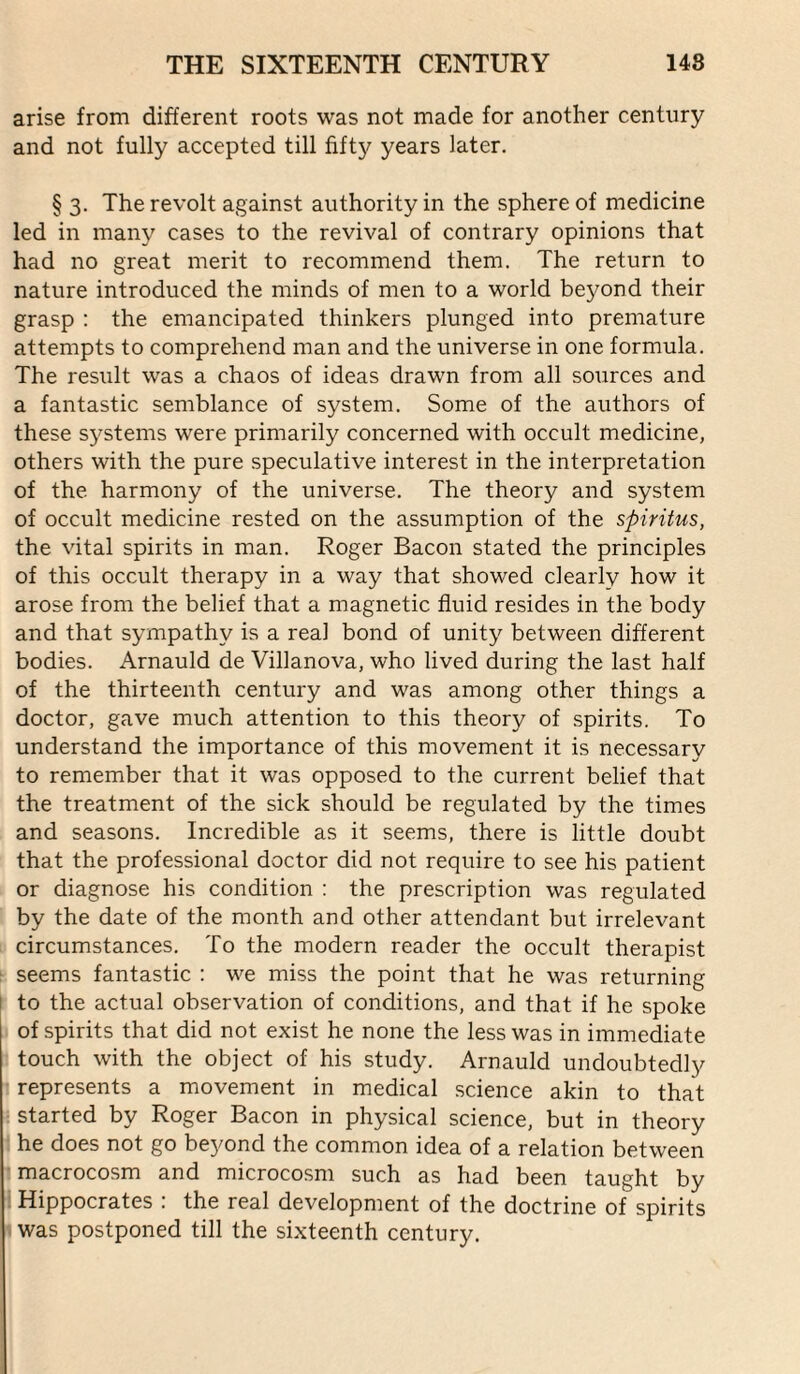 arise from different roots was not made for another century and not fully accepted till fifty years later. § 3. The revolt against authority in the sphere of medicine led in many cases to the revival of contrary opinions that had no great merit to recommend them. The return to nature introduced the minds of men to a world beyond their grasp : the emancipated thinkers plunged into premature attempts to comprehend man and the universe in one formula. The result was a chaos of ideas drawn from all sources and a fantastic semblance of system. Some of the authors of these systems were primarily concerned with occult medicine, others with the pure speculative interest in the interpretation of the harmony of the universe. The theory and system of occult medicine rested on the assumption of the spiritus, the vital spirits in man. Roger Bacon stated the principles of this occult therapy in a way that showed clearly how it arose from the belief that a magnetic fluid resides in the body and that sympathy is a real bond of unity between different bodies. Arnauld de Villanova, who lived during the last half of the thirteenth century and was among other things a doctor, gave much attention to this theory of spirits. To understand the importance of this movement it is necessary to remember that it was opposed to the current belief that the treatment of the sick should be regulated by the times and seasons. Incredible as it seems, there is little doubt that the professional doctor did not require to see his patient or diagnose his condition : the prescription was regulated by the date of the month and other attendant but irrelevant circumstances. To the modern reader the occult therapist ^ seems fantastic ; we miss the point that he was returning [ to the actual observation of conditions, and that if he spoke of spirits that did not exist he none the less was in immediate touch with the object of his study. Arnauld undoubtedly I represents a movement in medical science akin to that : started by Roger Bacon in physical science, but in theory he does not go beyond the common idea of a relation between (macrocosm and microcosm such as had been taught by Hippocrates : the real development of the doctrine of spirits I was postponed till the sixteenth century.