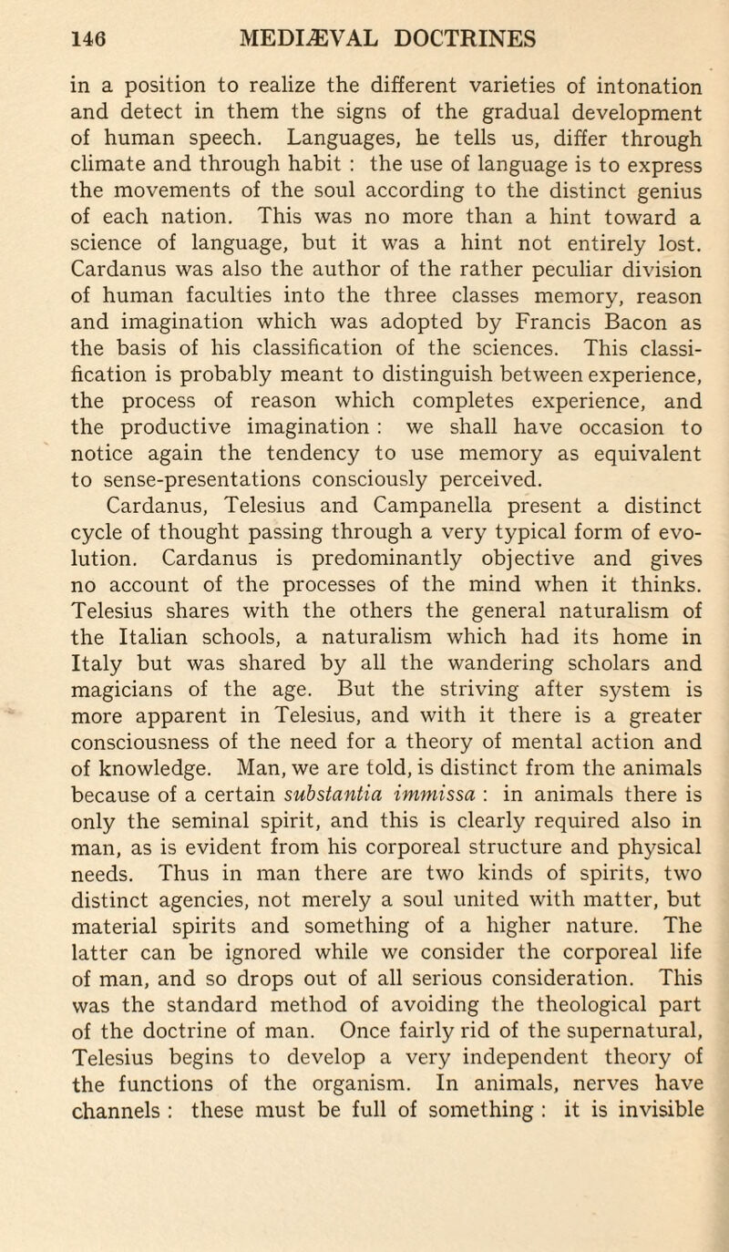 in a position to realize the different varieties of intonation and detect in them the signs of the gradual development of human speech. Languages, he tells us, differ through climate and through habit : the use of language is to express the movements of the soul according to the distinct genius of each nation. This was no more than a hint toward a science of language, but it was a hint not entirely lost. Cardanus was also the author of the rather peculiar division of human faculties into the three classes memory, reason and imagination which was adopted by Francis Bacon as the basis of his classification of the sciences. This classi¬ fication is probably meant to distinguish between experience, the process of reason which completes experience, and the productive imagination : we shall have occasion to notice again the tendency to use memory as equivalent to sense-presentations consciously perceived. Cardanus, Telesius and Campanella present a distinct cycle of thought passing through a very typical form of evo¬ lution. Cardanus is predominantly objective and gives no account of the processes of the mind when it thinks. Telesius shares with the others the general naturalism of the Italian schools, a naturalism which had its home in Italy but was shared by all the wandering scholars and magicians of the age. But the striving after system is more apparent in Telesius, and with it there is a greater consciousness of the need for a theory of mental action and of knowledge. Man, we are told, is distinct from the animals because of a certain substantia immissa : in animals there is only the seminal spirit, and this is clearly required also in man, as is evident from his corporeal structure and physical needs. Thus in man there are two kinds of spirits, two distinct agencies, not merely a soul united with matter, but material spirits and something of a higher nature. The latter can be ignored while we consider the corporeal life of man, and so drops out of all serious consideration. This was the standard method of avoiding the theological part of the doctrine of man. Once fairly rid of the supernatural, Telesius begins to develop a very independent theory of the functions of the organism. In animals, nerves have channels : these must be full of something : it is invisible