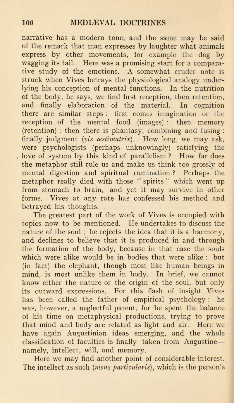 narrative has a modern tone, and the same may be said of the remark that man expresses by laughter what animals express by other movements, for example the dog by wagging its tail. Here was a promising start for a compara¬ tive study of the emotions. A somewhat cruder note is struck when Vives betrays the physiological analogy under¬ lying his conception of mental functions. In the nutrition of the body, he says, we find first reception, then retention, and finally elaboration of the material. In cognition there are similar steps : first comes imagination or the reception of the mental food (images) : then memory (retention) : then there is phantasy, combining and fusing : finally judgment {vis cestimatrix). How long, we may ask, were psychologists (perhaps unknowingly) satisfying the ^ love of system by this kind of parallelism ? How far does the metaphor still rule us and make us think too grossly of mental digestion and spiritual rumination ? Perhaps the metaphor really died with those “ spirits ” which went up from stomach to brain, and yet it may survive in other forms. Vives at any rate has confessed his method and betrayed his thoughts. The greatest part of the work of Vives is occupied with topics now to be mentioned. He undertakes to discuss the nature of the soul; he rejects the idea that it is a harmon}-, and declines to believe that it is produced in and through the formation of the body, because in that case the souls which were alike would be in bodies that were alike : but (in fact) the elephant, though most like human beings in mind, is most unlike them in body. In brief, we cannot know either the nature or the origin of the soul, but only its outward expressions. For this flash of insight Vives has been called the father of empirical psj^chology ; he was, however, a neglectful parent, for he spent the balance of his time on metaphysical productions, trying to prove that mind and body are related as light and air. Here we have again Augustinian ideas emerging, and the whole classification of faculties is finally taken from Augustine— namely, intellect, will, and memory. Here we may find another point of considerable interest. The intellect as such lumens particidaris), which is the person’s