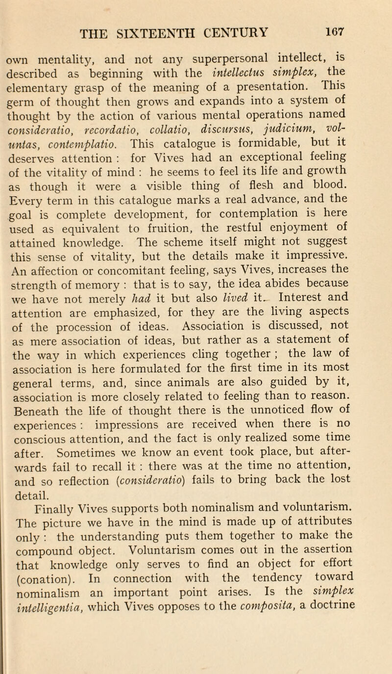 own mentalit5^ and not any superpersonal intellect, is described as beginning with the intellectiis simplex, the elementary grasp of the meaning of a presentation. This germ of thought then grows and expands into a system of thought by the action of various mental operations named consideratio, recordatio, collatio, disctirsus, judicium, vol¬ untas, contemplatio. This catalogue is formidable, but it deserves attention ; for Vives had an exceptional feeling of the vitality of mind : he seems to feel its life and growth as though it were a visible thing of flesh and blood. Every term in this catalogue marks a real advance, and the goal is complete development, for contemplation is here used as equivalent to fruition, the restful enjoyment of attained knowledge. The scheme itself might not suggest this sense of vitality, but the details make it impressive. An affection or concomitant feeling, says Vives, increases the strength of memory : that is to say, the idea abides because we have not merely had it but also lived it.. Interest and attention are emphasized, for they are the living aspects of the procession of ideas. Association is discussed, not as mere association of ideas, but rather as a statement of the way in which experiences cling together ; the law of association is here formulated for the first time in its most general terms, and, since animals are also guided by it, association is more closely related to feeling than to reason. Beneath the life of thought there is the unnoticed flow of experiences: impressions are received when there is no conscious attention, and the fact is only realized some time after. Sometimes we know an event took place, but after¬ wards fail to recall it : there was at the time no attention, and so reflection {consideratio) fails to bring back the lost detail. Finally Vives supports both nominalism and voluntarism. The picture we have in the mind is made up of attributes only : the understanding puts them together to make the compound object. Voluntarism comes out in the assertion that knowledge only serves to find an object for effort (conation). In connection with the tendency toward nominalism an important point arises. Is the simplex iiitelligentia, which Vives opposes to the composita, a doctrine