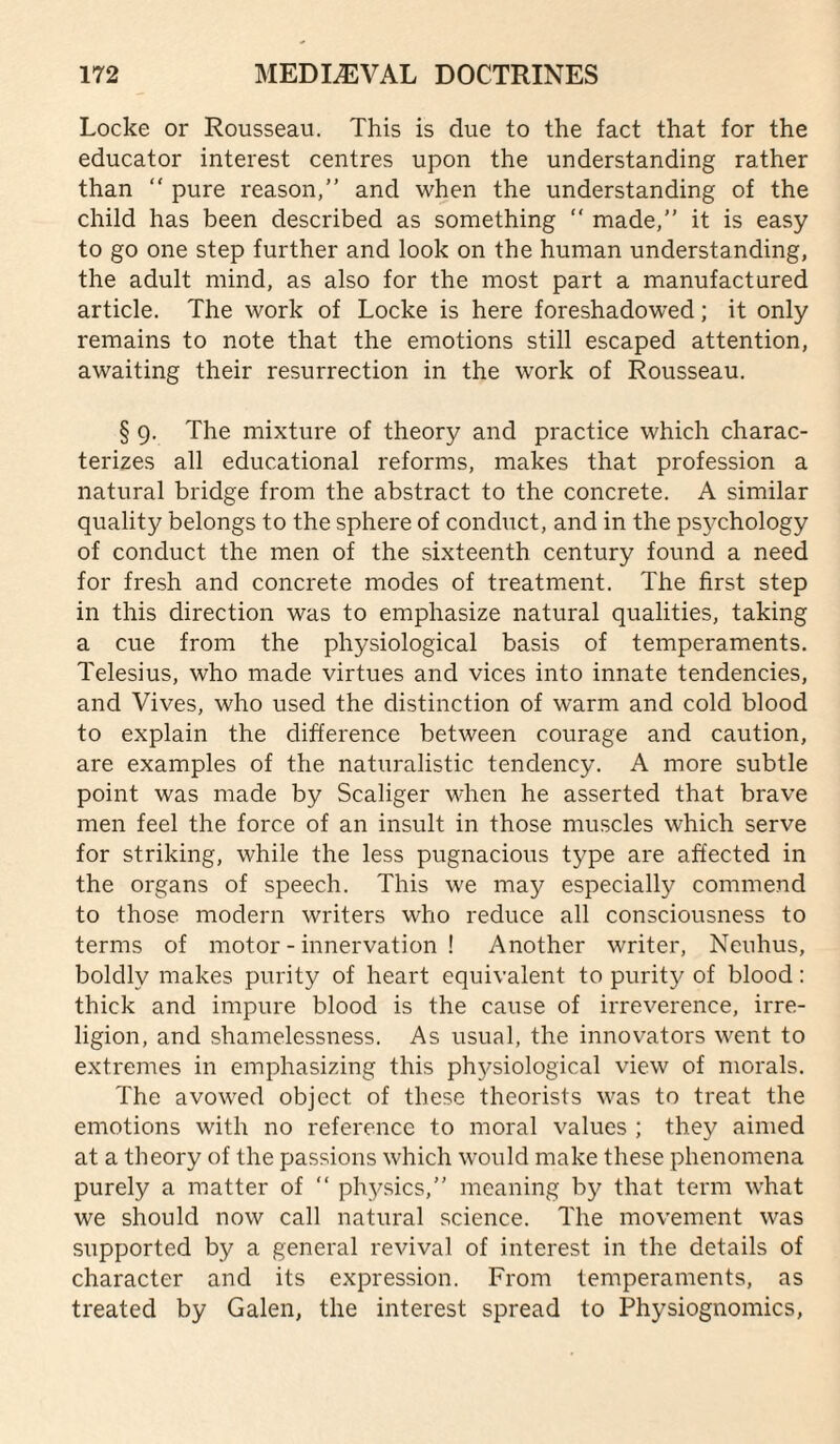 Locke or Rousseau. This is due to the fact that for the educator interest centres upon the understanding rather than “ pure reason,” and when the understanding of the child has been described as something ” made,” it is easy to go one step further and look on the human understanding, the adult mind, as also for the most part a manufactured article. The work of Locke is here foreshadowed; it only remains to note that the emotions still escaped attention, awaiting their resurrection in the work of Rousseau. § 9. The mixture of theory and practice which charac¬ terizes all educational reforms, makes that profession a natural bridge from the abstract to the concrete. A similar quality belongs to the sphere of conduct, and in the psychology of conduct the men of the sixteenth century found a need for fresh and concrete modes of treatment. The first step in this direction was to emphasize natural qualities, taking a cue from the physiological basis of temperaments. Telesius, who made virtues and vices into innate tendencies, and Vives, who used the distinction of warm and cold blood to explain the difference between courage and caution, are examples of the naturalistic tendency. A more subtle point was made by Scaliger when he asserted that brave men feel the force of an insult in those muscles which serve for striking, while the less pugnacious type are affected in the organs of speech. This we may especially commend to those modern writers who reduce all consciousness to terms of motor - innervation ! Another writer, Neuhus, boldly makes purity of heart equivalent to purity of blood: thick and impure blood is the cause of irreverence, irre- ligion, and shamelessness. As usual, the innovators went to extremes in emphasizing this ph3^siological view of morals. The avowed object of these theorists was to treat the emotions with no reference to moral values ; they aimed at a theory of the passions which would make these phenomena purely a matter of ” ph3^sics,” meaning by that term what we should now call natural science. The movement was supported by a general revival of interest in the details of character and its expression. From temperaments, as treated by Galen, the interest spread to Physiognomies,