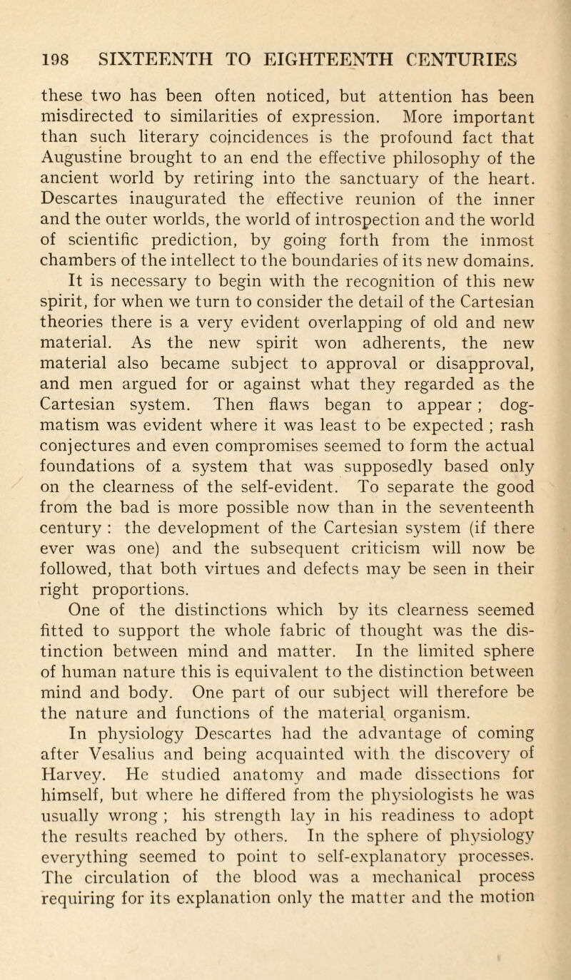 these two has been often noticed, but attention has been misdirected to similarities of expression. More important than such literary coincidences is the profound fact that Augustine brought to an end the effective philosophy of the ancient world by retiring into the sanctuary of the heart. Descartes inaugurated the effective reunion of the inner and the outer worlds, the world of introspection and the world of scientific prediction, by going forth from the inmost chambers of the intellect to the boundaries of its new domains. It is necessary to begin with the recognition of this new spirit, for when we turn to consider the detail of the Cartesian theories there is a very evident overlapping of old and new material. As the new spirit won adherents, the new material also became subject to approval or disapproval, and men argued for or against what they regarded as the Cartesian system. Then flaws began to appear ; dog¬ matism was evident where it was least to be expected ; rash conjectures and even compromises seemed to form the actual foundations of a system that was supposedly based only on the clearness of the self-evident. To separate the good from the bad is more possible now than in the seventeenth century : the development of the Cartesian system (if there ever was one) and the subsequent criticism will now be followed, that both virtues and defects may be seen in their right proportions. One of the distinctions which by its clearness seemed fitted to support the whole fabric of thought was the dis¬ tinction between mind and matter. In the limited sphere of human nature this is equivalent to the distinction between mind and body. One part of our subject will therefore be the nature and functions of the material organism. In physiology Descartes had the advantage of coming after Vesalius and being acquainted with the discoveiy of Harvey. He studied anatomy and made dissections for himself, but where he differed from the phj’siologists he was usually wrong ; his strength lay in his readiness to adopt the results reached by others. In the sphere of physiology everything seemed to point to self-explanatory processes. The circulation of the blood was a mechanical process requiring for its explanation only the matter and the motion