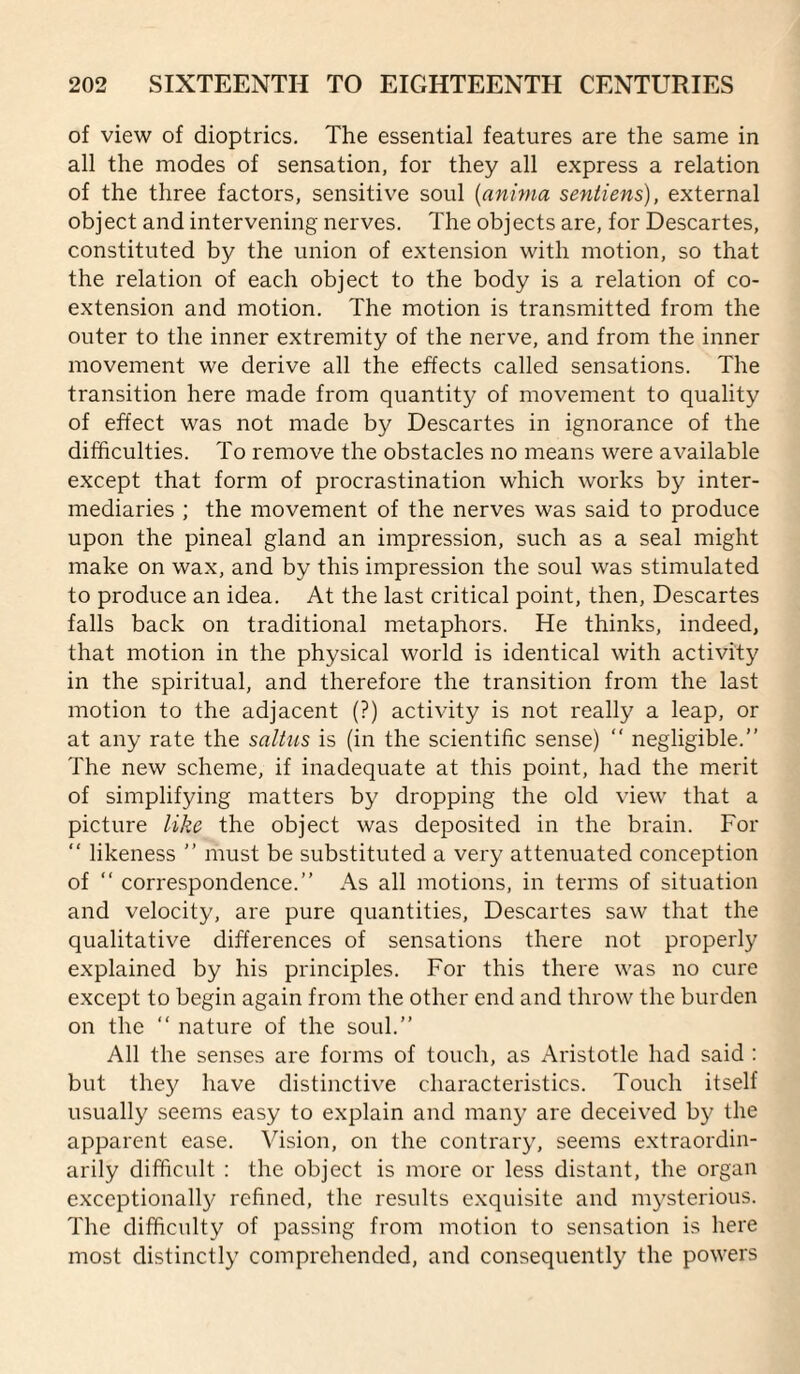 of view of dioptrics. The essential features are the same in all the modes of sensation, for they all express a relation of the three factors, sensitive soul [anima sentiens), external object and intervening nerves. The objects are, for Descartes, constituted by the union of extension with motion, so that the relation of each object to the body is a relation of co¬ extension and motion. The motion is transmitted from the outer to the inner extremity of the nerve, and from the inner movement we derive all the effects called sensations. The transition here made from quantity of movement to quality of effect was not made by Descartes in ignorance of the difficulties. To remove the obstacles no means were available except that form of procrastination which works by inter¬ mediaries ; the movement of the nerves was said to produce upon the pineal gland an impression, such as a seal might make on wax, and by this impression the soul was stimulated to produce an idea. At the last critical point, then, Descartes falls back on traditional metaphors. He thinks, indeed, that motion in the physical world is identical with activity in the spiritual, and therefore the transition from the last motion to the adjacent (?) activity is not really a leap, or at any rate the saltus is (in the scientific sense) “ negligible.” The new scheme, if inadequate at this point, had the merit of simplifying matters by dropping the old view that a picture like the object was deposited in the brain. For ‘‘ likeness ” must be substituted a very attenuated conception of ” correspondence.” As all motions, in terms of situation and velocity, are pure quantities, Descartes saw that the qualitative differences of sensations there not properly explained by his principles. For this there was no cure except to begin again from the other end and throw the burden on the ” nature of the soul.” All the senses are forms of touch, as Aristotle had said : but they have distinctive characteristics. Touch itself usually seems easy to explain and many are deceived by the apparent ease. Vision, on the contrary, seems extraordin¬ arily difficult : the object is more or less distant, the organ exceptional!}^ refined, the results exquisite and mysterious. The difficulty of passing from motion to sensation is here most distinctly comprehended, and consequently the powers