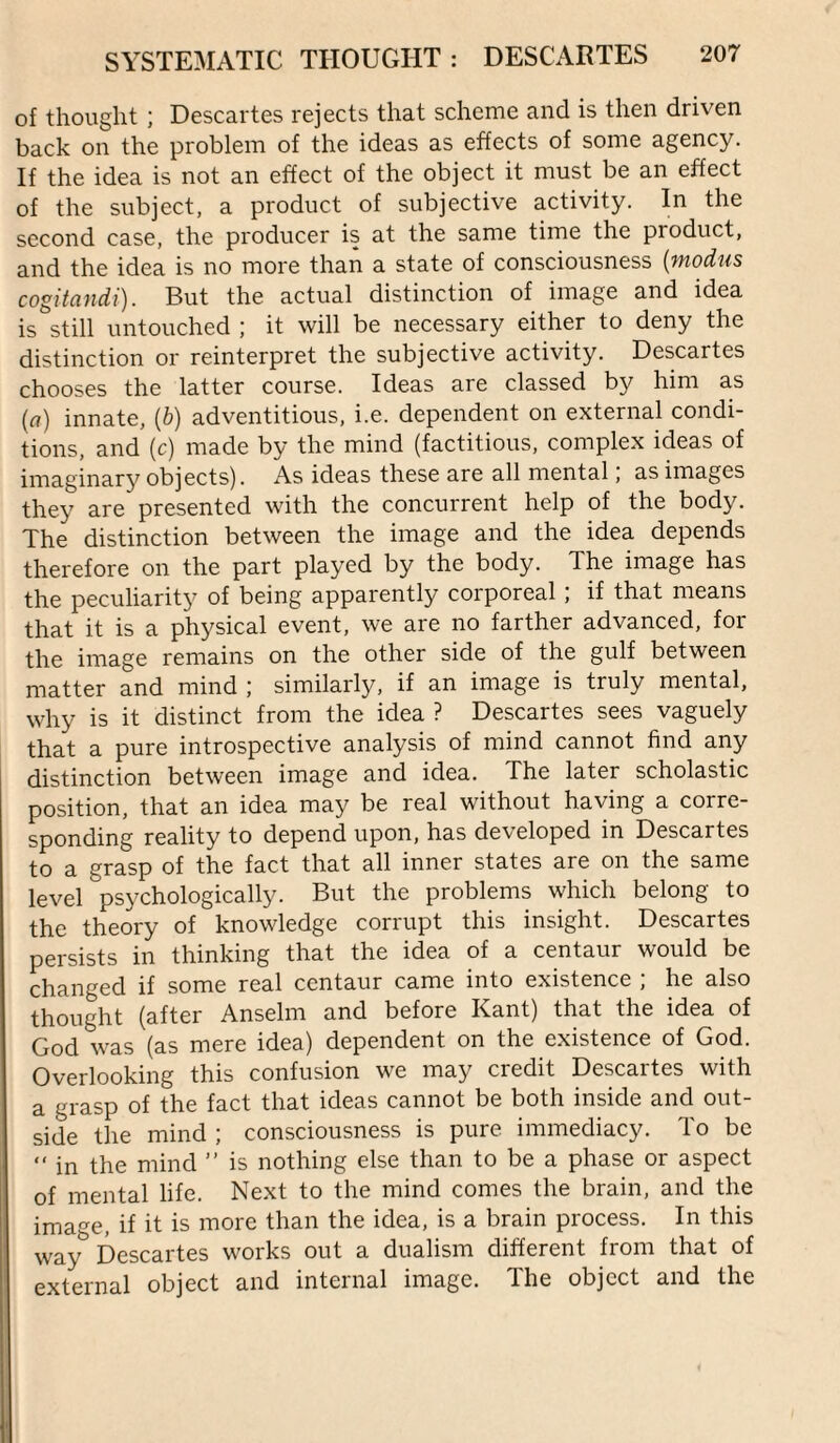 of thought ; Descartes rejects that scheme and is then driven back on the problem of the ideas as effects of some agency. If the idea is not an effect of the object it must be an effect of the subject, a product of subjective activity. In the second case, the producer is at the same time the product, and the idea is no more than a state of consciousness [modus cogitandi). But the actual distinction of image and idea is still untouched ; it will be necessary either to deny the distinction or reinterpret the subjective activity. Descartes chooses the latter course. Ideas are classed by him as (rt) innate, [b) adventitious, i.e. dependent on external condi¬ tions, and (c) made by the mind (factitious, complex ideas of imaginary objects). As ideas these are all mental, as images they are presented with the concurrent help of the body. The distinction between the image and the idea depends therefore on the part played by the body. The image has the peculiarity of being apparently corporeal; if that means that it is a physical event, we are no farther advanced, for the image remains on the other side of the gulf between matter and mind similarly, if an image is truly mental, why is it distinct from the idea ? Descartes sees vaguely that a pure introspective analysis of mind cannot find any distinction between image and idea. The later scholastic position, that an idea may be real without having a corre¬ sponding reality to depend upon, has developed in Descartes to a grasp of the fact that all inner states are on the same level psychologically. But the problems which belong to the theory of knowledge corrupt this insight. Descartes persists in thinking that the idea of a centaur would be changed if some real centaur came into existence ; he also thought (after Anselm and before Kant) that the idea of God was (as mere idea) dependent on the existence of God. Overlooking this confusion we may credit Descartes with a grasp of the fact that ideas cannot be both inside and out¬ side the mind ; consciousness is pure immediacy. To be “ in the mind ” is nothing else than to be a phase or aspect of mental life. Next to the mind comes the brain, and the image, if it is more than the idea, is a brain process. In this way Descartes works out a dualism different from that of external object and internal image. The object and the