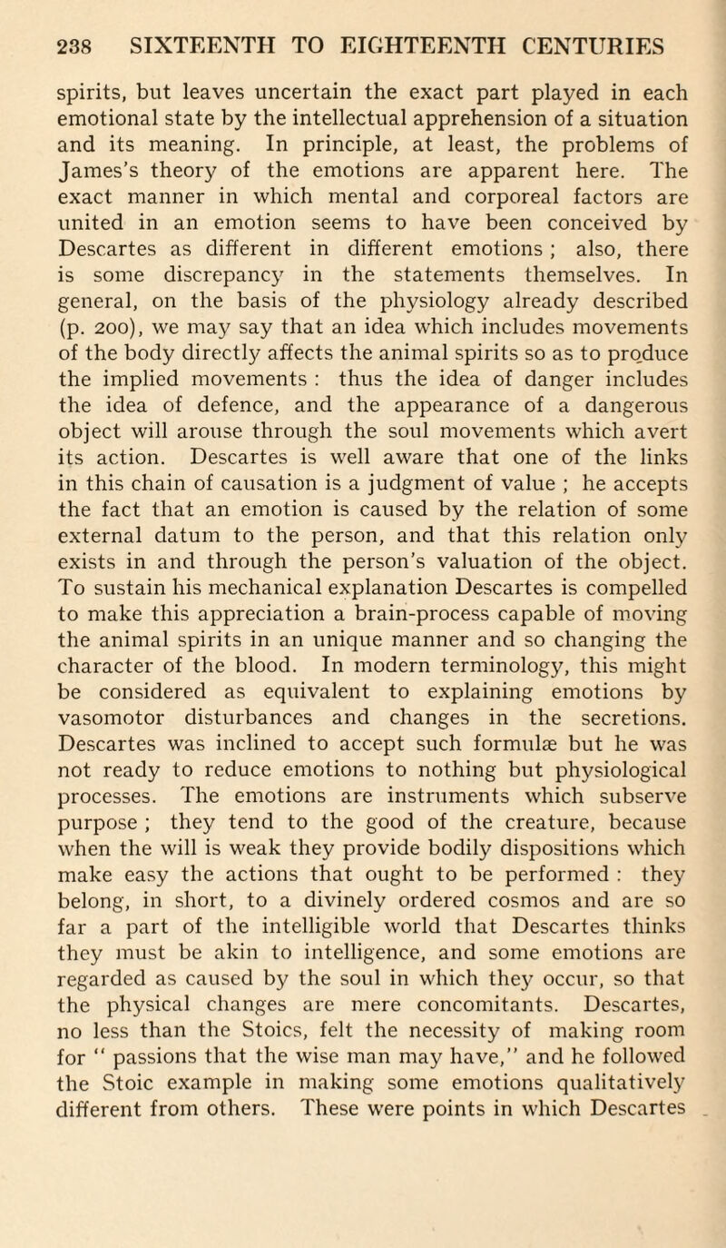 spirits, but leaves uncertain the exact part played in each emotional state by the intellectual apprehension of a situation and its meaning. In principle, at least, the problems of James’s theory of the emotions are apparent here. The exact manner in which mental and corporeal factors are united in an emotion seems to have been conceived by Descartes as different in different emotions; also, there is some discrepancy in the statements themselves. In general, on the basis of the physiology already described (p. 200), we may say that an idea which includes movements of the body directly affects the animal spirits so as to produce the implied movements : thus the idea of danger includes the idea of defence, and the appearance of a dangerous object will arouse through the soul movements which avert its action. Descartes is well aware that one of the links in this chain of causation is a judgment of value ; he accepts the fact that an emotion is caused by the relation of some external datum to the person, and that this relation only exists in and through the person’s valuation of the object. To sustain his mechanical explanation Descartes is compelled to make this appreciation a brain-process capable of moving the animal spirits in an unique manner and so changing the character of the blood. In modern terminology, this might be considered as equivalent to explaining emotions by vasomotor disturbances and changes in the secretions. Descartes was inclined to accept such formulae but he was not ready to reduce emotions to nothing but physiological processes. The emotions are instruments which subserve purpose ; they tend to the good of the creature, because when the will is weak they provide bodily dispositions which make easy the actions that ought to be performed : they belong, in short, to a divinely ordered cosmos and are so far a part of the intelligible world that Descartes thinks they must be akin to intelligence, and some emotions are regarded as caused by the soul in which the}'’ occur, so that the physical changes are mere concomitants. Descartes, no less than the Stoics, felt the necessity of making room for “ passions that the wise man may have,” and he followed the Stoic example in making some emotions qualitatively different from others. These W’ere points in which Descartes