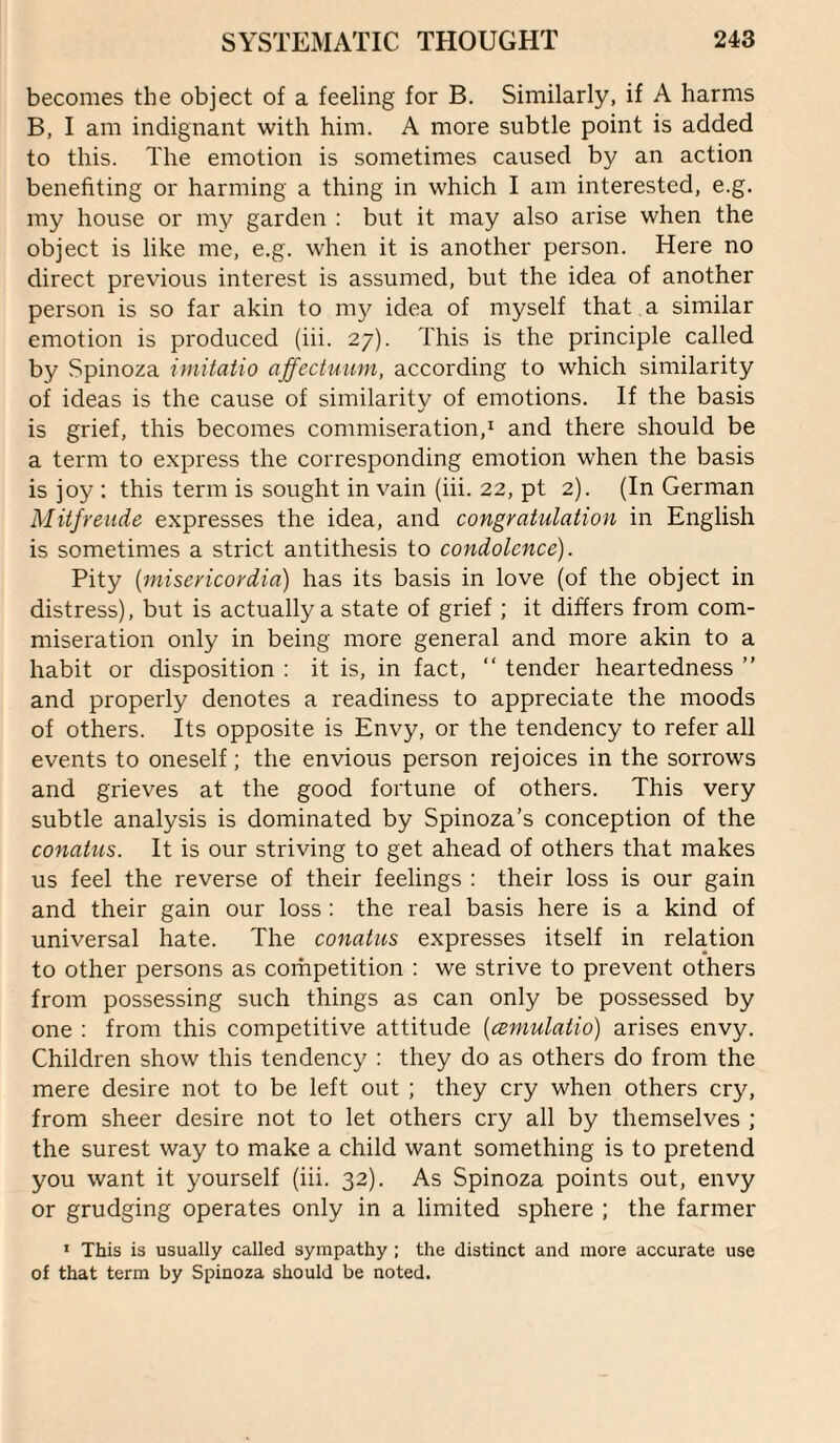 becomes the object of a feeling for B. Similarly, if A harms B, I am indignant with him. A more subtle point is added to this. The emotion is sometimes caused by an action benefiting or harming a thing in which I am interested, e.g. my house or my garden : but it may also arise when the object is like me, e.g. when it is another person. Here no direct previous interest is assumed, but the idea of another person is so far akin to ni}^ idea of myself that a similar emotion is produced (iii. 27). This is the principle called by Spinoza irnitatio affectuum, according to which similarity of ideas is the cause of similarity of emotions. If the basis is grief, this becomes commiseration,^ and there should be a term to e.xpress the corresponding emotion when the basis is joy : this term is sought in vain (iii. 22, pt 2). (In German Mitfreiide expresses the idea, and congyaiulation in English is sometimes a strict antithesis to condolence). Pity {misericordia) has its basis in love (of the object in distress), but is actually a state of grief ; it differs from com¬ miseration only in being more general and more akin to a habit or disposition : it is, in fact, “ tender heartedness ” and properly denotes a readiness to appreciate the moods of others. Its opposite is Envy, or the tendency to refer all events to oneself; the envious person rejoices in the sorrows and grieves at the good fortune of others. This very subtle analysis is dominated by Spinoza’s conception of the conatus. It is our striving to get ahead of others that makes us feel the reverse of their feelings : their loss is our gain and their gain our loss: the real basis here is a kind of universal hate. The conatus expresses itself in relation to other persons as competition : we strive to prevent others from possessing such things as can only be possessed by one ; from this competitive attitude {amulatio) arises envy. Children show this tendency : they do as others do from the mere desire not to be left out ; they cry when others cry, from sheer desire not to let others cry all by themselves ; the surest way to make a child want something is to pretend you want it yourself (iii. 32). As Spinoza points out, envy or grudging operates only in a limited sphere ; the farmer ' This is usually called sympathy ; the distinct and more accurate use of that term by Spinoza should be noted.