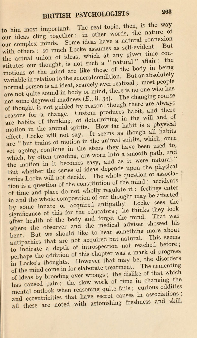 to him most important. The real our ideas cling together; m other words the ^ our complex minds. Some ideas have a g ^ with others : so much Locke assumes as self-evident. But the actual union of ideas, which at^ any g‘ven Urn^ con¬ stitutes our thought, is not such a motions of the mind are like those of ‘he body >n being variable in relation to the go“^^'oondition. But anabsolu^ normal person is an ideal, scarcely ever realized , most people are nolrutte sound in body or mind, there is no one who has not some degree of madness (£., ii. 33)- The changing cour of wtts not guided by reason, though there are alway reasons for a change. Custom p^duces ha^.t, and there habits of thinking, of determining in the will ana oi m:tion fn the animal®;pirits. How far habit is a physica effect Locke will not say. It seems as though all habit are but trains of motion in the animal spirits, which, one set agoing continue in the steps they have been used to which, by often treading, are worn into a smooth Path. “ _ the motion in it becomes easy, and as it natu ^1.^^ But whether the series of ideas depends upo p y series Locke will not decide. The whole question of associa¬ tion is a question of the constitution of the mind ; accidents of time and place do not wholly regulate it : enter in and the whole composition of our ^s^s^'^the by some innate or acquired antipathy, significance of this for the educators ; he thinks they loo after health of the body and forget the mind. That wa where the observer and the medical adviser showed his bent. But we should like to hear something inore about antipathies that are not acquired but natural. This seems to indicate a depth of introspection not reached before perCs the addiUon of this chapter was a mark of progress fn Locke’s thoughts. However that may be, the disorders of the mind come in for elaborate treatment. The cementing of idLTby brooding over wrongs ; the dislike of that which has caused pain ; the slow work of time in changing t mental outlook when reasoning quite fails ; curious odditie^ and eccentricities that have secret causes in associations all these are noted with astonishing freshness and skill.