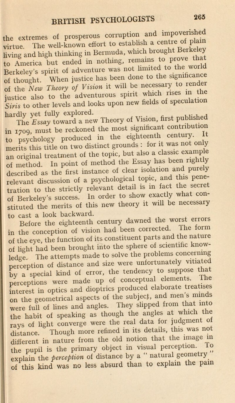 the extremes of prosperous corruption and impoverished virtue. The well-known effort to establish a centre of plain living and high thinking in Bermuda, which brought I^erke y to America but ended in nothing, remains to Berkeley’s spirit of adventure was not limited to ‘he 'vorld of thought. When justice has been done to the significanc of the New Theory of Vision it will be necessary to render justice also to the adventurous spirit which rises in the Siris to other levels and looks upon new fields of speculatio ‘'‘‘'xhe flsiy’lLTrdrntw Theory of Vision, first published in 1700, must be reckoned the most significant contribution to Dsvchology produced in the eighteenth century. It merits this title on two distinct grounds : for it was not on y an original treatment of the topic, but also a classic example of method. In point of method the Essay has been righ y described as the first instance of clear isolation and pure y relevant discussion of a psychological topic, and this pene¬ tration to the strictly relevant detail is m fact the secre of Berkeley’s success. In order to show exactly what con¬ stituted the merits of this new theory it will be necessary to cast a look backward. Before the eighteenth century dawned the worst errors in the conception of vision had been corrected. The form of the eye, the function of its constituent parts and the nature of light had been brought into the sphere of scientific know¬ ledge. The attempts made to solve the problems concerning nerception of distance and size were unfortunately vitiated bv a special kind of error, the tendency to suppose that perceptions were made up of conceptual elements. e interest in optics and dioptrics produced elaborate treatises on the geometrical aspects of the subjecf, and men s minds were full of lines and angles. They slipped from that into the habit of speaking as though the angles at which the ravs of light converge were the real data for judgment of distance. Though more refined in its details, this was not different in nature from the old notion that the image m the pupil is the primary object in visual perception, lo explain the perception of distance by a “ natural geometry of this kind was no less absurd than to explain the pain