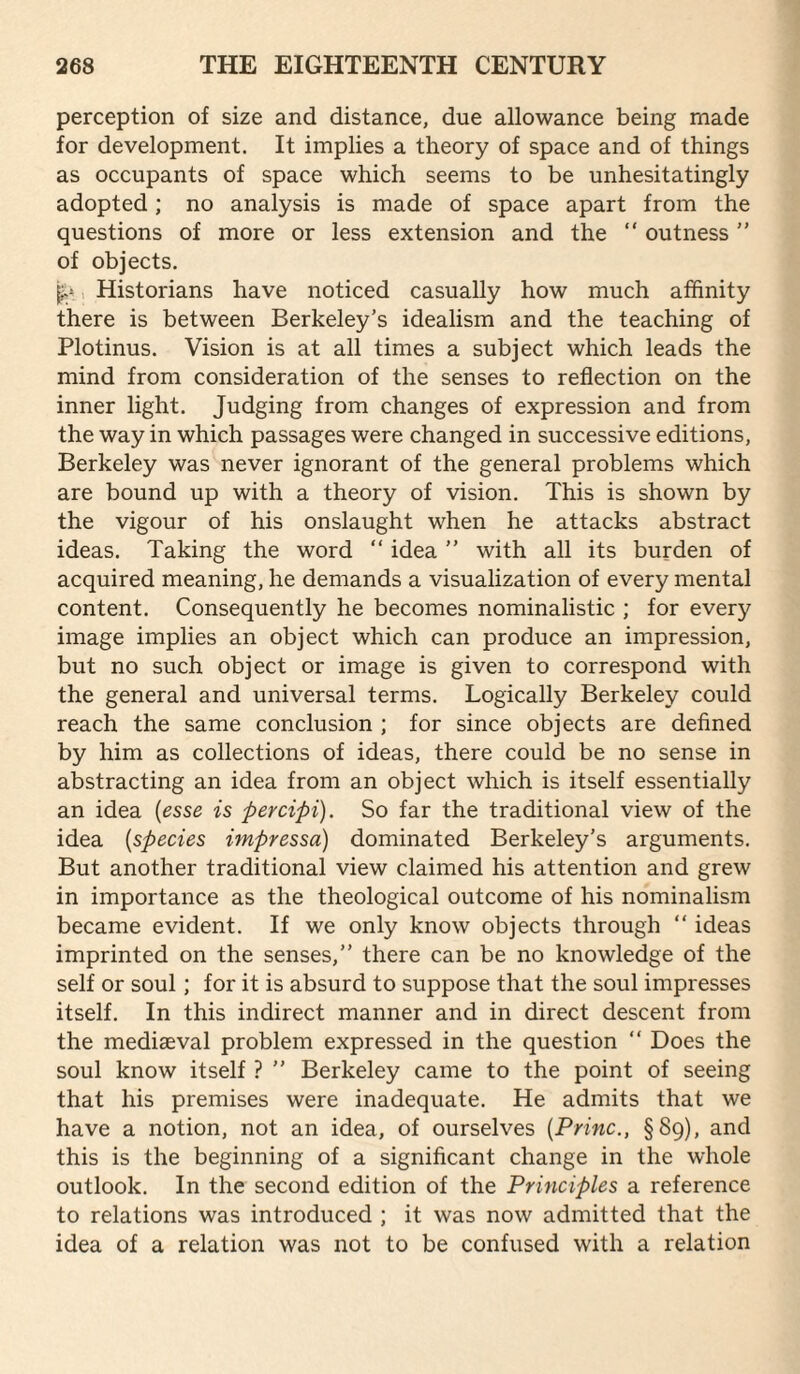 perception of size and distance, due allowance being made for development. It implies a theory of space and of things as occupants of space which seems to be unhesitatingly adopted; no analysis is made of space apart from the questions of more or less extension and the “ outness ” of objects. ^, Historians have noticed casually how much affinity there is between Berkeley’s idealism and the teaching of Plotinus. Vision is at all times a subject which leads the mind from consideration of the senses to reflection on the inner light. Judging from changes of expression and from the way in which passages were changed in successive editions, Berkeley was never ignorant of the general problems which are bound up with a theory of vision. This is shown by the vigour of his onslaught when he attacks abstract ideas. Taking the word “ idea ” with all its burden of acquired meaning, he demands a visualization of every mental content. Consequently he becomes nominalistic ; for every image implies an object which can produce an impression, but no such object or image is given to correspond with the general and universal terms. Logically Berkeley could reach the same conclusion ; for since objects are defined by him as collections of ideas, there could be no sense in abstracting an idea from an object which is itself essentially an idea {esse is percipi). So far the traditional view of the idea {species impressa) dominated Berkeley's arguments. But another traditional view claimed his attention and grew in importance as the theological outcome of his nominalism became evident. If we only know objects through “ ideas imprinted on the senses,” there can be no knowledge of the self or soul; for it is absurd to suppose that the soul impresses itself. In this indirect manner and in direct descent from the mediaeval problem expressed in the question ” Does the soul know itself ? ” Berkeley came to the point of seeing that his premises were inadequate. He admits that we have a notion, not an idea, of ourselves {Princ., §89), and this is the beginning of a significant change in the whole outlook. In the second edition of the Principles a reference to relations was introduced ; it was now admitted that the idea of a relation was not to be confused with a relation