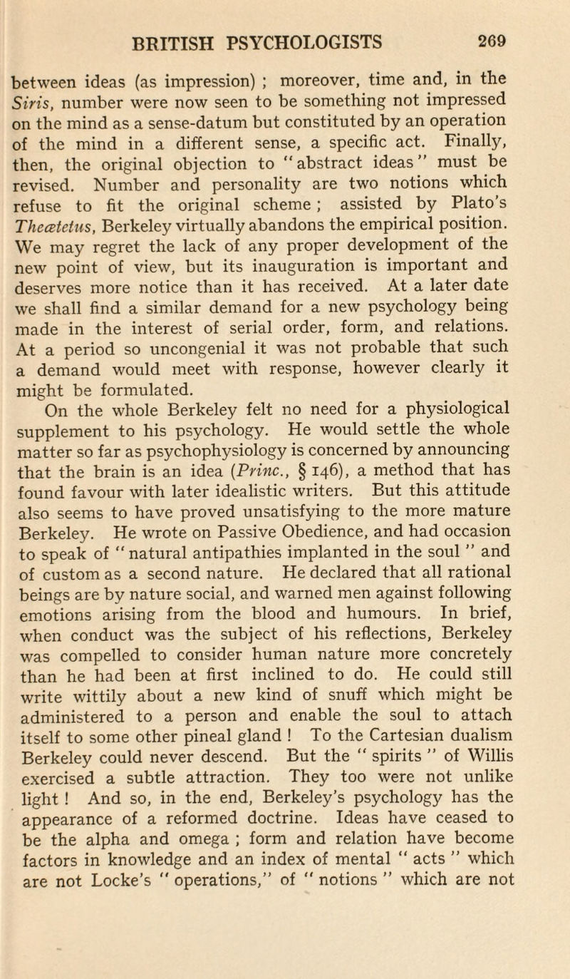 between ideas (as impression) ; moreover, time and, in the Sms, number were now seen to be something not impressed on the mind as a sense-datum but constituted by an operation of the mind in a different sense, a specific act. Finally, then, the original objection to abstract ideas must be revised. Number and personality are two notions which refuse to fit the original scheme ; assisted by Plato's Thecetetus, Berkeley virtually abandons the empirical position. We may regret the lack of any proper development of the new point of view, but its inauguration is important and deserves more notice than it has received. At a later date we shall find a similar demand for a new psychology being made in the interest of serial order, form, and relations. At a period so uncongenial it was not probable that such a demand would meet with response, however clearly it might be formulated. On the whole Berkeley felt no need for a physiological supplement to his psychology. He would settle the whole matter so far as psychophysiology is concerned by announcing that the brain is an idea {Princ., § 146), a method that has found favour with later idealistic writers. But this attitude also seems to have proved unsatisfying to the more mature Berkeley. He wrote on Passive Obedience, and had occasion to speak of natural antipathies implanted in the soul ” and of custom as a second nature. He declared that all rational beings are by nature social, and warned men against following emotions arising from the blood and humours. In brief, when conduct was the subject of his reflections, Berkeley was compelled to consider human nature more concretely than he had been at first inclined to do. He could still write wittily about a new kind of snuff which might be administered to a person and enable the soul to attach itself to some other pineal gland ! To the Cartesian dualism Berkeley could never descend. But the  spirits  of Willis exercised a subtle attraction. They too were not unlike light ! And so, in the end, Berkeley’s psychology has the appearance of a reformed doctrine. Ideas have ceased to be the alpha and omega ; form and relation have become factors in knowledge and an index of mental  acts ” which are not Locke’s  operations, of  notions ” which are not