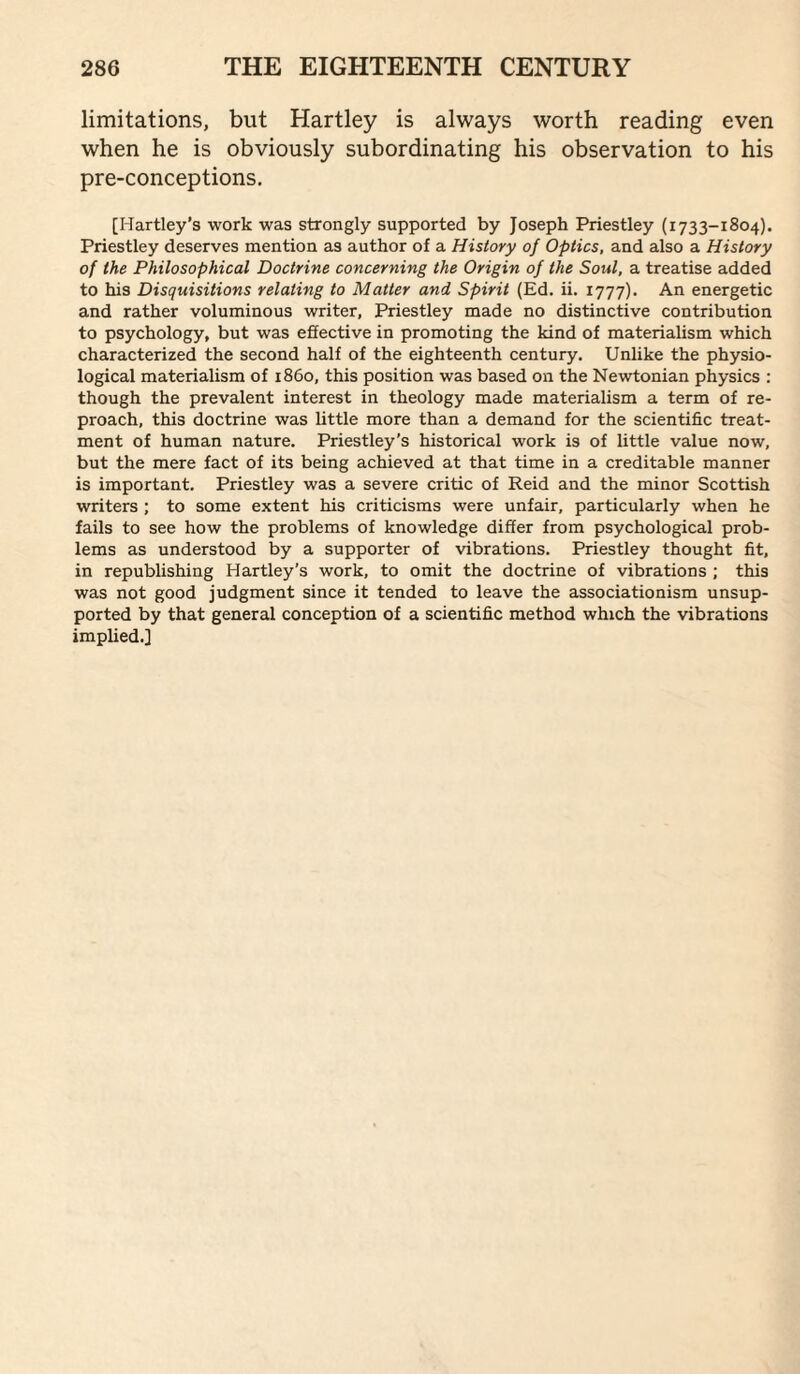 limitations, but Hartley is always worth reading even when he is obviously subordinating his observation to his pre-conceptions, [Hartley’s work was strongly supported by Joseph Priestley (1733-1804). Priestley deserves mention as author of a History of Optics, and also a History of the Philosophical Doctrine concerning the Origin of the Soul, a treatise added to his Disquisitions relating to Matter and Spirit (Ed. ii. 1777). An energetic and rather voluminous writer, Priestley made no distinctive contribution to psychology, but was effective in promoting the kind of materialism which characterized the second half of the eighteenth century. Unlike the physio¬ logical materialism of i860, this position was based on the Newtonian physics ; though the prevalent interest in theology made materialism a term of re¬ proach, this doctrine was little more than a demand for the scientific treat¬ ment of human nature. Priestley’s historical work is of little value now, but the mere fact of its being achieved at that time in a creditable manner is important. Priestley was a severe critic of Reid and the minor Scottish writers ; to some extent his criticisms were unfair, particularly when he fails to see how the problems of knowledge differ from psychological prob¬ lems as understood by a supporter of vibrations. Priestley thought fit, in republishing Hartley’s work, to omit the doctrine of vibrations ; this was not good judgment since it tended to leave the associationism unsup¬ ported by that general conception of a scientific method which the vibrations implied.]