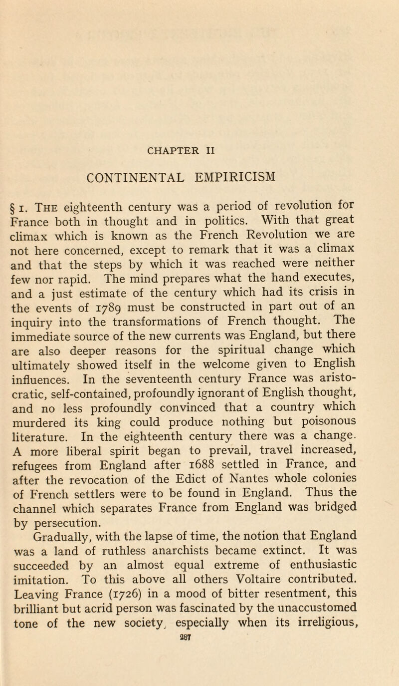 CHAPTER II CONTINENTAL EMPIRICISM § I. The eighteenth century was a period of revolution for France both in thought and in politics. With that great climax which is known as the French Revolution we are not here concerned, except to remark that it was a climax and that the steps by which it was reached were neither few nor rapid. The mind prepares what the hand executes, and a just estimate of the century which had its crisis in the events of 1789 must be constructed in part out of an inquiry into the transformations of French thought. The immediate source of the new currents was England, but there are also deeper reasons for the spiritual change which ultimately showed itself in the welcome given to English influences. In the seventeenth century France was aristo¬ cratic, self-contained, profoundly ignorant of English thought, and no less profoundly convinced that a country which murdered its king could produce nothing but poisonous literature. In the eighteenth century there was a change. A more liberal spirit began to prevail, travel increased, refugees from England after 1688 settled in France, and after the revocation of the Edict of Nantes whole colonies of French settlers w’ere to be found in England. Thus the channel which separates France from England was bridged by persecution. Gradually, with the lapse of time, the notion that England was a land of ruthless anarchists became extinct. It was succeeded by an almost equal extreme of enthusiastic imitation. To this above all others Voltaire contributed. Leaving France (1726) in a mood of bitter resentment, this brilliant but acrid person was fascinated by the unaccustomed tone of the new society, especially when its irreligious,