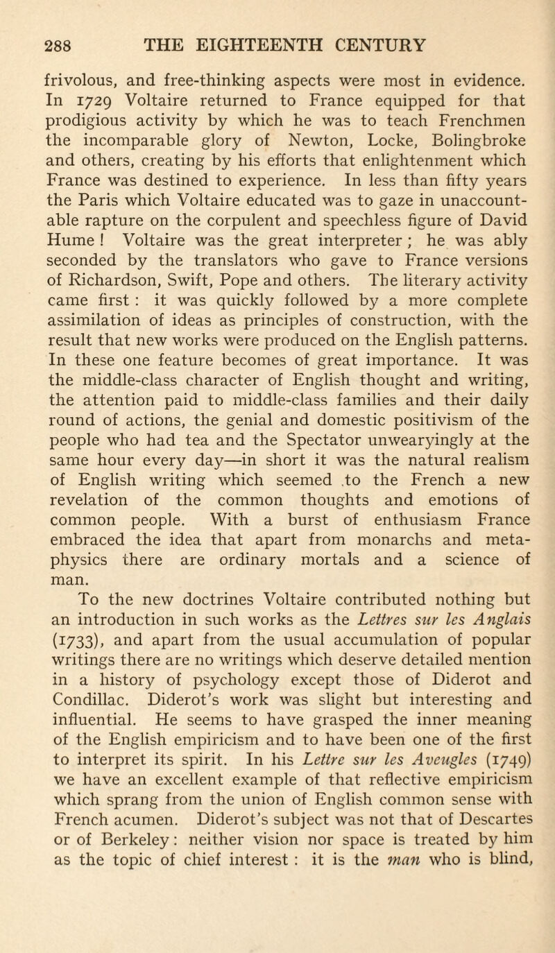 frivolous, and free-thinking aspects were most in evidence. In 1729 Voltaire returned to France equipped for that prodigious activity by which he was to teach Frenchmen the incomparable glory of Newton, Locke, Bolingbroke and others, creating by his efforts that enlightenment which France was destined to experience. In less than fifty years the Paris which Voltaire educated was to gaze in unaccount¬ able rapture on the corpulent and speechless figure of David Hume ! Voltaire was the great interpreter ; he was ably seconded by the translators who gave to France versions of Richardson, Swift, Pope and others. The literary activity came first : it was quickly followed by a more complete assimilation of ideas as principles of construction, with the result that new works were produced on the English patterns. In these one feature becomes of great importance. It was the middle-class character of English thought and writing, the attention paid to middle-class families and their daily round of actions, the genial and domestic positivism of the people who had tea and the Spectator unwearyingly at the same hour every day—in short it was the natural realism of English writing which seemed to the French a new revelation of the common thoughts and emotions of common people. With a burst of enthusiasm France embraced the idea that apart from monarchs and meta¬ physics there are ordinary mortals and a science of man. To the new doctrines Voltaire contributed nothing but an introduction in such works as the Lettres sur Ics Anglais (1733), and apart from the usual accumulation of popular writings there are no writings which deserve detailed mention in a history of psychology except those of Diderot and Condillac. Diderot’s work was slight but interesting and influential. He seems to have grasped the inner meaning of the English empiricism and to have been one of the first to interpret its spirit. In his Lettrc sur les Aveugles (1749) we have an excellent example of that reflective empiricism which sprang from the union of English common sense with French acumen. Diderot’s subject was not that of Descartes or of Berkeley: neither vision nor space is treated by him as the topic of chief interest : it is the 7tian who is blind.