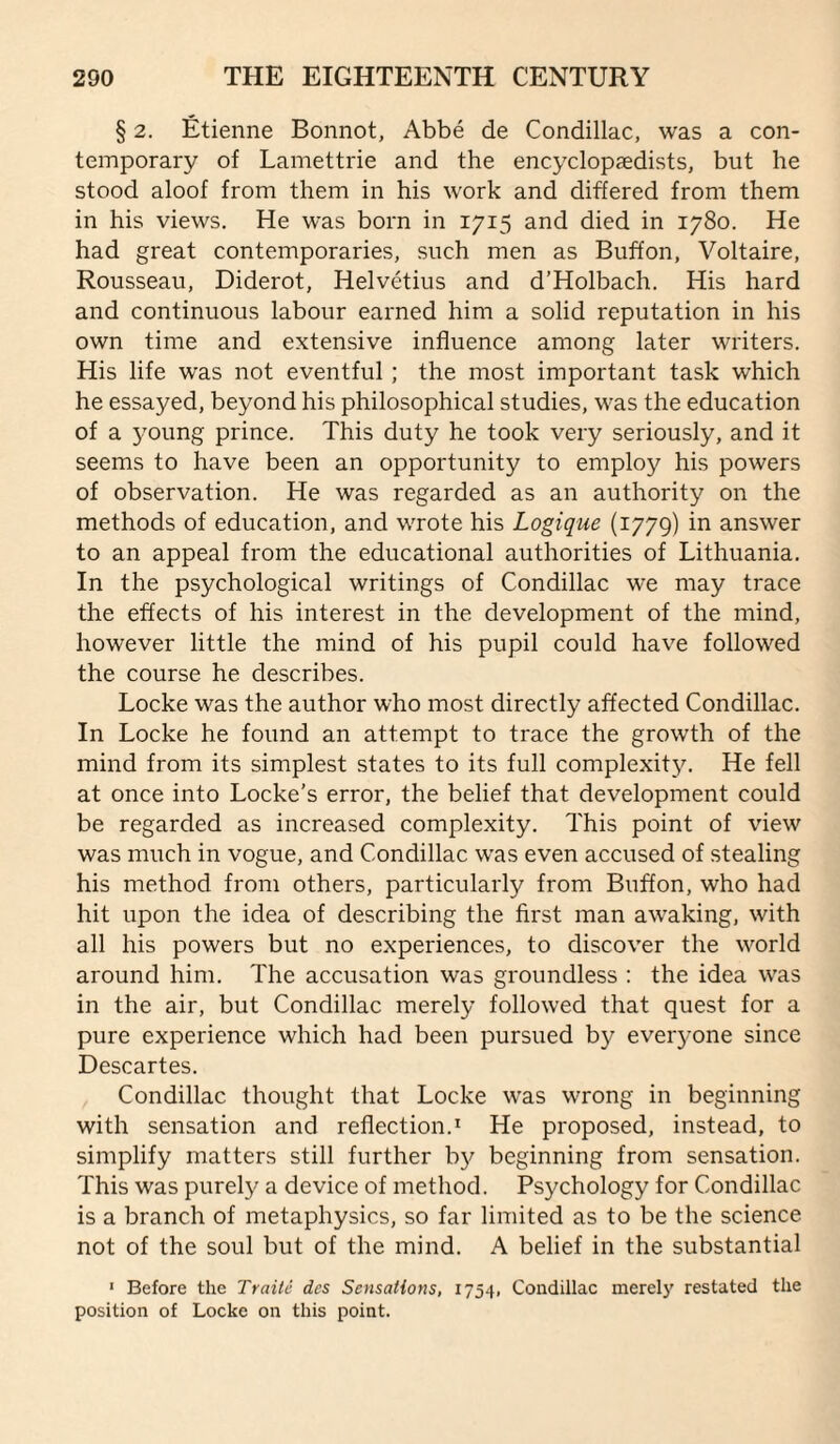 § 2. Etienne Bonnot, Abbe de Condillac, was a con¬ temporary of Lamettrie and the encyclopaedists, but he stood aloof from them in his work and differed from them in his views. He was born in 1715 and died in 1780. He had great contemporaries, such men as Buffon, Voltaire, Rousseau, Diderot, Helvetius and d'Holbach. His hard and continuous labour earned him a solid reputation in his own time and extensive influence among later writers. His life was not eventful ; the most important task which he essayed, beyond his philosophical studies, was the education of a 3mung prince. This duty he took very seriously, and it seems to have been an opportunity to employ his powers of observation. He was regarded as an authority on the methods of education, and wrote his Logique (1779) in answer to an appeal from the educational authorities of Lithuania. In the psychological writings of Condillac we may trace the effects of his interest in the development of the mind, however little the mind of his pupil could have followed the course he describes. Locke was the author who most directly affected Condillac. In Locke he found an attempt to trace the growth of the mind from its simplest states to its full complexit3^ He fell at once into Locke’s error, the belief that development could be regarded as increased complexity. This point of view was much in vogue, and Condillac was even accused of stealing his method from others, particularly from Buffon, who had hit upon the idea of describing the first man awaking, with all his powers but no experiences, to discover the world around him. The accusation was groundless : the idea was in the air, but Condillac merely followed that quest for a pure experience which had been pursued by everyone since Descartes. Condillac thought that Locke was wrong in beginning with sensation and reflection.^ He proposed, instead, to simplify matters still further by beginning from sensation. This was purel}^ a device of method. Psychology for Condillac is a branch of metaphysics, so far limited as to be the science not of the soul but of the mind. A belief in the substantial ' Before the Traite dcs Sensations, 1754, Condillac merely restated the position of Locke on this point.