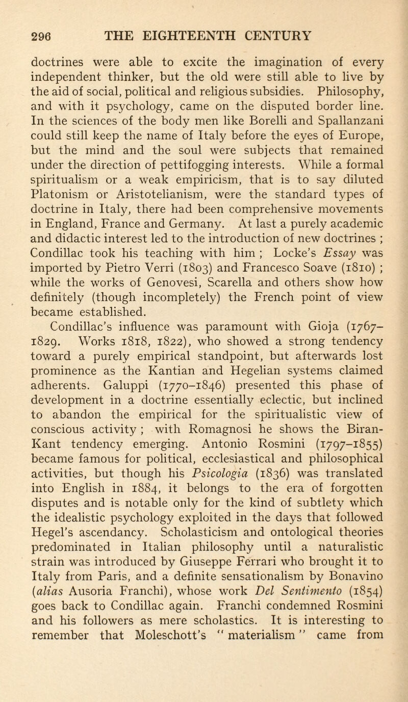 doctrines were able to excite the imagination of every independent thinker, but the old were still able to live by the aid of social, political and religious subsidies. Philosophy, and with it psychology, came on the disputed border line. In the sciences of the body men like Borelli and Spallanzani could still keep the name of Italy before the eyes of Europe, but the mind and the soul were subjects that remained under the direction of pettifogging interests. While a formal spiritualism or a weak empiricism, that is to say diluted Platonism or Aristotelianism, were the standard types of doctrine in Italy, there had been comprehensive movements in England, France and Germany. At last a purely academic and didactic interest led to the introduction of new doctrines ; Condillac took his teaching with him ; Locke’s Essay was imported by Pietro Verri (1803) and Francesco Soave (1810) ; while the works of Genovesi, Scarella and others show how definitely (though incompletely) the French point of view became established. Condillac’s influence was paramount with Gioja (1767- 1829. Works 1818, 1822), who showed a strong tendency toward a purely empirical standpoint, but afterwards lost prominence as the Kantian and Hegelian systems claimed adherents. Galuppi (1770-1846) presented this phase of development in a doctrine essentially eclectic, but inclined to abandon the empirical for the spiritualistic view of conscious activity ; with Romagnosi he shows the Biran- Kant tendency emerging. Antonio Rosmini (1797-1855) became famous for political, ecclesiastical and philosophical activities, but though his Psicologia (1836) was translated into English in 1884, it belongs to the era of forgotten disputes and is notable only for the kind of subtlety which the idealistic psychology exploited in the days that followed Hegel’s ascendancy. Scholasticism and ontological theories predominated in Italian philosophy until a naturalistic strain was introduced by Giuseppe Ferrari who brought it to Italy from Paris, and a definite sensationalism by Bonavino {alias Ausoria Franchi), whose work Del Sentimento (1854) goes back to Condillac again. Franchi condemned Rosmini and his followers as mere scholastics. It is interesting to remember that Moleschott’s “ materialism ” came from