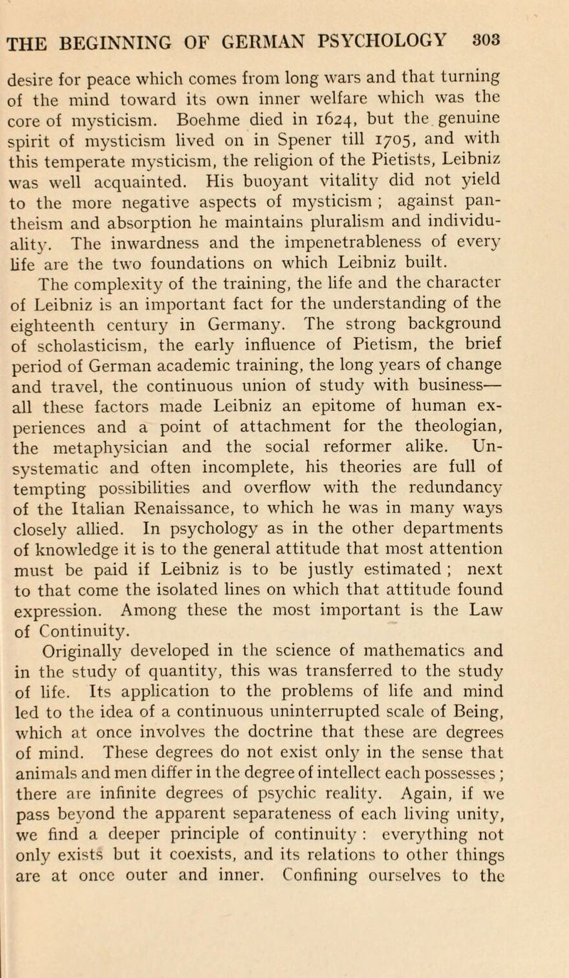 desire for peace which comes from long wars and that turning of the mind toward its own inner welfare which was the core of mysticism. Boehme died in 1624, but the genuine spirit of mysticism lived on in Spener till 1705, and with this temperate mysticism, the religion of the Pietists, Leibniz was well acquainted. His buoyant vitality did not yield to the more negative aspects of mysticism ; against pan¬ theism and absorption he maintains pluralism and individu¬ ality. The inwardness and the impenetrableness of every life are the two foundations on which Leibniz built. The complexity of the training, the life and the character of Leibniz is an important fact for the understanding of the eighteenth century in Germany. The strong background of scholasticism, the early influence of Pietism, the brief period of German academic training, the long years of change and travel, the continuous union of study with business— all these factors made Leibniz an epitome of human ex¬ periences and a point of attachment for the theologian, the metaphysician and the social reformer alike. Un¬ systematic and often incomplete, his theories are full of tempting possibilities and overflow with the redundancy of the Italian Renaissance, to which he was in many ways closely allied. In psychology as in the other departments of knowledge it is to the general attitude that most attention must be paid if Leibniz is to be justly estimated ; next to that come the isolated lines on which that attitude found expression. Among these the most important is the Law of Continuity. Originally developed in the science of mathematics and in the study of quantity, this was transferred to the study of life. Its application to the problems of life and mind led to the idea of a continuous uninterrupted scale of Being, which at once involves the doctrine that these are degrees of mind. These degrees do not exist only in the sense that animals and men differ in the degree of intellect each possesses ; there are infinite degrees of psychic reality. Again, if we pass be\mnd the apparent separateness of each living unity, we find a deeper principle of continuity : everything not only exists but it coexists, and its relations to other things are at once outer and inner. Confining ourselves to the