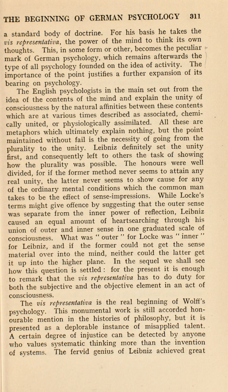 a standard body of doctrine. For his basis he takes the vis representaiiva, the power of the mind to think its own thoughts. This, in some form or other, becomes the peculiar mark of German psychology, which remains afterwards the type of all psychology founded on the idea of activity. The importance of the point justifies a further expansion of its bearing on psychology. The English psychologists in the main set out from the idea of the contents of the mind and explain the unity of consciousness by the natural affinities between these contents which are at various times described as associated, chemi¬ cally united, or physiologically assimilated. All these are metaphors which ultimately explain nothing, but the point maintained without fail is the necessity of going from the plurality to the unity. Leibniz definitely set the unity first, and consequently left to others the task of showing how the plurality was possible. The honours were well divided, for if the former method never seems to attain any real unity, the latter never seems to show cause for any of the ordinary mental conditions which the common man takes to be the effect of sense-impressions. While Locke’s terms might give offence by suggesting that the outer sense was separate from the inner power of reflection, Leibniz caused an equal amount of heartsearching through his union of outer and inner sense in one graduated scale of consciousness. What was “ outer for Locke was inner for Leibniz, and if the former could not get the sense material over into the mind, neither could the latter get it up into the higher plane. In the sequel we shall see how this question is settled : for the present it is enough to remark that the vis rcpresentahva has to do duty for both the subjective and the objective element in an act of consciousness. The vis representaiiva is the real beginning of Wolff’s psychology. This monumental work is still accorded hon¬ ourable mention in the histories of philosophy, but it is presented as a deplorable instance of misapplied talent. A certain degree of injustice can be detected by anyone who values systematic thinking more than the invention of systems. The fervid genius of Leibniz achieved great