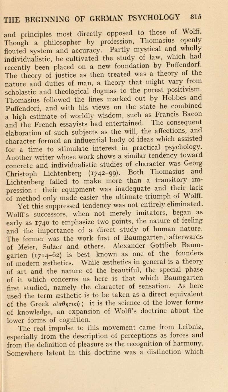 and principles most directly opposed to those of Wolff. Though a philosopher by profession, Thomasius openly flouted system and accuracy. Partly mystical and wholly individualistic, he cultivated the study of law, which had recently been placed on a new foundation by Puffendorf. The theory of justice as then treated was a theory of the nature and duties of man, a theory that might vary from scholastic and theological dogmas to the purest positivism. Thomasius followed the lines marked out by Hobbes and Puffendorf, and with his views on the state he combined a high estimate of worldly wisdom, such as Francis Bacon and the French essayists had entertained. The consequent elaboration of such subjects as the will, the affections, and character formed an influential body of ideas which assisted for a time to stimulate interest in practical psychology. Another writer whose work shows a similar tendency toward concrete and individualistic studies of character was Georg Christoph Lichtenberg (1742-99). Both Thomasius and Lichtenberg failed to make more than a transitory im¬ pression ! their equipment was inadequate and their lack of method only made easier the ultimate triumph of Wolff. Yet this suppressed tendency was not entirel}^ eliminated. Wolff’s successors, when not merely imitators, began as early as 1740 to emphasize two points, the nature of feeling and the importance of a direct stud}'’ of human nature. The former was the work first of Baumgarten, afterwaids of Meier, Sulzer and others. Alexander Gottlieb Baum¬ garten {1714-62) is best known as one of the founders of modern esthetics. While sesthetics in general is a theory of art and the nature of the beautiful, the special phase of it which concerns us here is that which Baumgarten first studied, namely the character of sensation. As here used the term jesthetic is to be taken as a direct equivalent of the Greek a\aOi]TiKii; it is the science of the lower forms of knowledge, an expansion of Wolff’s doctrine about the lower forms of cognition. The real impulse to this movement came from Leibniz, especially from the description of perceptions as forces and from the definition of pleasure as the recognition of harmony. Somewhere latent in this doctrine was a distinction which