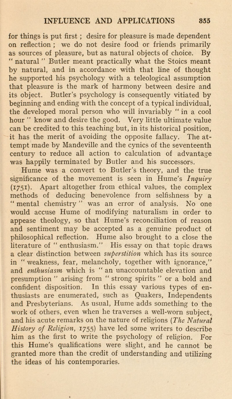 for things is put first; desire for pleasure is made dependent on reflection ; we do not desire food or friends primarily as sources of pleasure, but as natural objects of choice. By  natural ” Butler meant practically what the Stoics meant by natural, and in accordance with that line of thought he supported his psychology with a teleological assumption that pleasure is the mark of harmony between desire and its object. Butler’s psychology is consequently vitiated by beginning and ending with the concept of a typical individual, the developed moral person who will invariably “ in a cool hour ” know and desire the good. Very little ultimate value can be credited to this teaching but, in its historical position, it has the merit of avoiding the opposite fallacy. The at¬ tempt made by Mandeville and the cynics of the seventeenth century to reduce all action to calculation of advantage was happily terminated by Butler and his successors. Hume was a convert to Butler’s theory, and the true significance of the movement is seen in Hume’s Inquiry (1751). Apart altogether from ethical values, the complex methods of deducing benevolence from selfishness by a “ mental chemistry ” was an error of analysis. No one would accuse Hume of modifying naturalism in order to appease theology, so that Hume’s reconciliation of reason and sentiment may be accepted as a genuine product of philosophical reflection. Hume also brought to a close the literature of “ enthusiasm.” His essay on that topic draws a clear distinction between superstition which has its source in  weakness, fear, melancholy, together with ignorance,” and enthusiasm which is “an unaccountable elevation and presumption ” arising from “ strong spirits ” or a bold and confident disposition. In this essay various types of en¬ thusiasts are enumerated, such as Quakers, Independents and Presbyterians. As usual, Hume adds something to the work of others, even when he traverses a well-worn subject, and his acute remarks on the nature of religions {The Natural History of Religion, 1755) have led some writers to describe him as the first to write the psychology of religion. For this Hume's qualifications were slight, and he cannot be granted more than the credit of understanding and utilizing the ideas of his contemporaries.