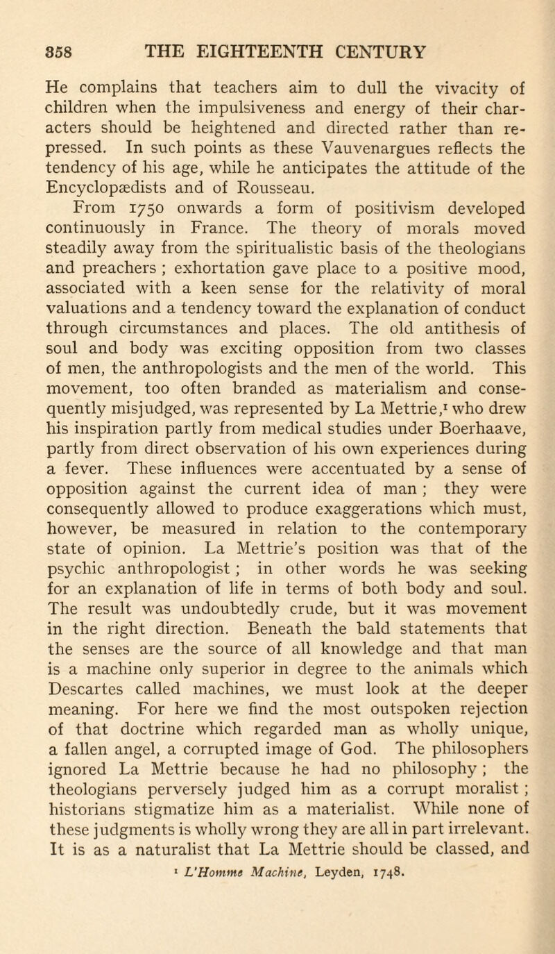 He complains that teachers aim to dull the vivacity of children when the impulsiveness and energy of their char¬ acters should be heightened and directed rather than re¬ pressed, In such points as these Vauvenargues reflects the tendency of his age, while he anticipates the attitude of the EncyclopEfidists and of Rousseau. From 1750 onwards a form of positivism developed continuously in France. The theory of morals moved steadily away from the spiritualistic basis of the theologians and preachers ; exhortation gave place to a positive mood, associated with a keen sense for the relativity of moral valuations and a tendency toward the explanation of conduct through circumstances and places. The old antithesis of soul and body was exciting opposition from two classes of men, the anthropologists and the men of the world. This movement, too often branded as materialism and conse¬ quently misjudged, was represented by La Mettrie,^ who drew his inspiration partly from medical studies under Boerhaave, partly from direct observation of his own experiences during a fever. These influences were accentuated by a sense of opposition against the current idea of man ; they were consequently allowed to produce exaggerations which must, however, be measured in relation to the contemporary state of opinion. La Mettrie’s position was that of the psychic anthropologist; in other words he was seeking for an explanation of life in terms of both body and soul. The result was undoubtedly crude, but it was movement in the right direction. Beneath the bald statements that the senses are the source of all knowledge and that man is a machine only superior in degree to the animals which Descartes called machines, we must look at the deeper meaning. For here we find the most outspoken rejection of that doctrine which regarded man as wholly unique, a fallen angel, a corrupted image of God. The philosophers ignored La Mettrie because he had no philosophy ; the theologians perversely judged him as a corrupt moralist ; historians stigmatize him as a materialist. While none of these judgments is wholly wrong they are all in part irrelevant. It is as a naturalist that La Mettrie should be classed, and * L’Homme Machine, Leyden, 1748.