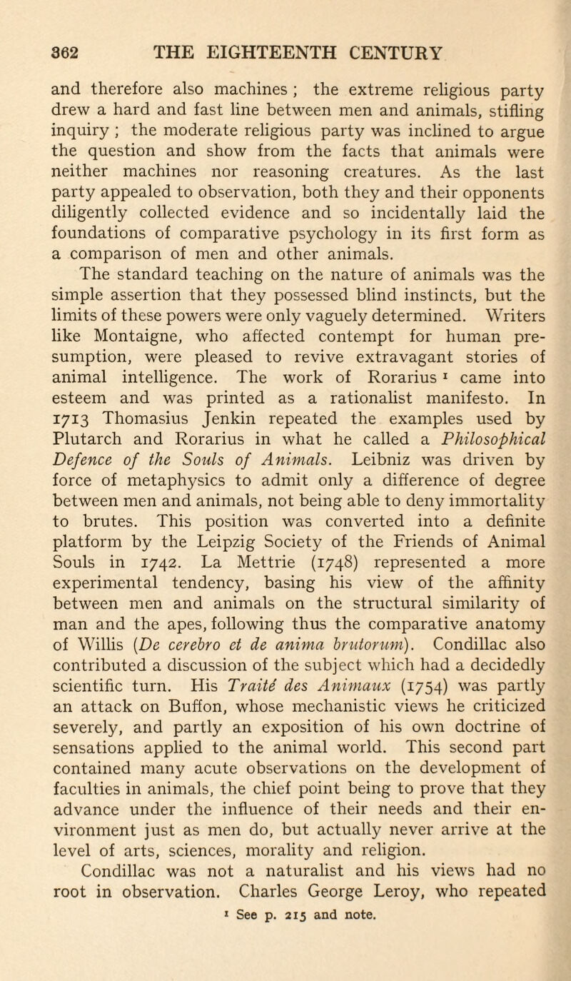 and therefore also machines ; the extreme religious party drew a hard and fast line between men and animals, stifling inquiry ; the moderate religious party was inclined to argue the question and show from the facts that animals were neither machines nor reasoning creatures. As the last party appealed to observation, both they and their opponents diligently collected evidence and so incidentally laid the foundations of comparative psychology in its first form as a comparison of men and other animals. The standard teaching on the nature of animals was the simple assertion that they possessed blind instincts, but the limits of these powers were only vaguely determined. Writers like Montaigne, who affected contempt for human pre¬ sumption, were pleased to revive extravagant stories of animal intelligence. The work of Rorarius ^ came into esteem and was printed as a rationahst manifesto. In 1713 Thomasius Jenkin repeated the examples used by Plutarch and Rorarius in what he called a Philosophical Defence of the Souls of Animals. Leibniz was driven by force of metaphysics to admit only a difference of degree between men and animals, not being able to deny immortality to brutes. This position was converted into a definite platform by the Leipzig Society of the Friends of Animal Souls in 1742. La Mettrie (1748) represented a more experimental tendency, basing his view of the affinity between men and animals on the structural similarity of man and the apes, following thus the comparative anatomy of Willis {De cerebro et de anima hrutorum). Condillac also contributed a discussion of the subject which had a decidedly scientific turn. His Traiie des Animaux (1754) was partly an attack on Buffon, whose mechanistic views he criticized severely, and partly an exposition of his own doctrine of sensations applied to the animal world. This second part contained many acute observations on the development of faculties in animals, the chief point being to prove that they advance under the influence of their needs and their en¬ vironment just as men do, but actually never arrive at the level of arts, sciences, morality and religion. Condillac was not a naturalist and his views had no root in observation. Charles George Leroy, who repeated » See p. 215 and note.