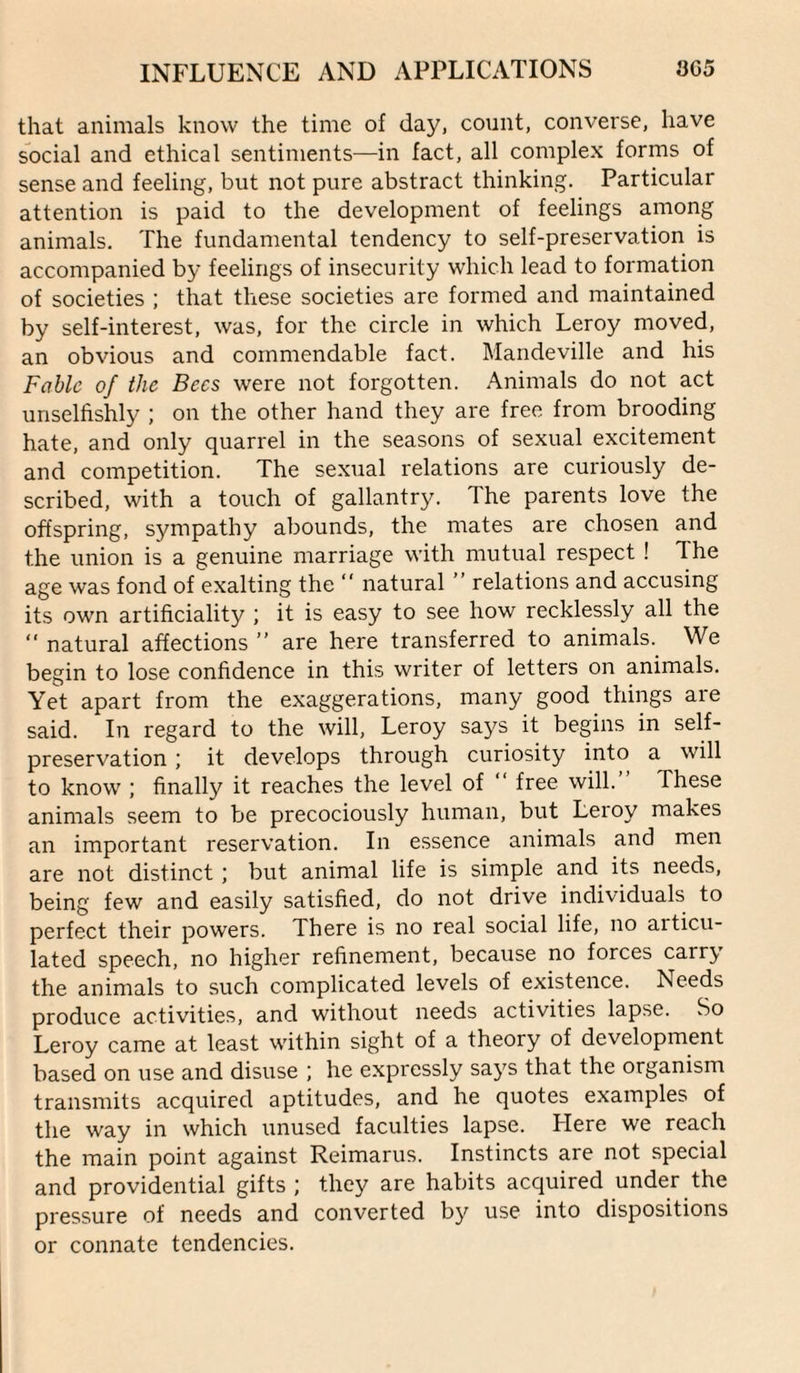 that animals know the time of day, count, converse, have social and ethical sentiments—in fact, all complex forms of sense and feeling, but not pure abstract thinking. Particular attention is paid to the development of feelings among animals. The fundamental tendency to self-preservation is accompanied by feelings of insecurity which lead to formation of societies ; that these societies are formed and maintained by self-interest, was, for the circle in which Leroy moved, an obvious and commendable fact. Mandeville and his Fable of the Bees were not forgotten. Animals do not act unselfishly ; on the other hand they are free from brooding hate, and only quarrel in the seasons of sexual excitement and competition. The sexual relations are curiously de¬ scribed, with a touch of gallantry. The parents love the offspring, sympathy abounds, the mates are chosen and the union is a genuine marriage with mutual respect ! The age was fond of exalting the “ natural ” relations and accusing its own artificiality ; it is easy to see how recklessly all the ” natural affections ” are here transferred to animals.^ We begin to lose confidence in this writer of letters on animals. Yet apart from the exaggerations, many good things are said. In regard to the will, Leroy says it begins in self- preservation ; it develops through curiosity into a will to know ; finally it reaches the level of “ free will.’ These animals seem to be precociously human, but Leroy makes an important reservation. In essence animals and men are not distinct ; but animal life is simple and its needs, being few and easily satisfied, do not drive individuals to perfect their powers. There is no real social life, no articu¬ lated speech, no higher refinement, because no forces carry the animals to such complicated levels of existence. Needs produce activities, and without needs activities lapse. So Leroy came at least within sight of a theory of development based on use and disuse ; he expressly says that the organism transmits acquired aptitudes, and he quotes examples of the way in which unused faculties lapse. Here we reach the main point against Reimarus. Instincts are not special and providential gifts; they are habits acquired under the pressure of needs and converted by use into dispositions or connate tendencies.