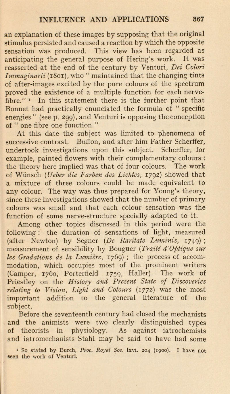 an explanation of these images by supposing that the original stimulus persisted and caused a reaction by which the opposite sensation was produced. This view has been regarded as anticipating the general purpose of Hering’s work. It was reasserted at the end of the century by Venturi, Dei Colori Immaginarii (i8oi), who  maintained that the changing tints of after-images excited by the pure colours of the spectrum proved the existence of a multiple function for each nerve- fibre.” * In this statement there is the further point that Bonnet had practically enunciated the formula of ” specific energies ” (see p. 299), and Venturi is opposing the conception of ” one fibre one function.” At this date the subject was limited to phenomena of successive contrast. Buffon, and after him Father Scherffer, undertook investigations upon this subject. Scherffer, for example, painted flowers with their complementary colours ; the theory here implied was that of four colours. The work of Wiinsch {Ueber die Farhen des Lichtes, 1792) showed that a mixture of three colours could be made equivalent to any colour. The way w'as thus prepared for Young’s theory, since these investigations showed that the number of primary colours was small and that each colour sensation was the function of some nerve-structure specially adapted to it. Among other topics discussed in this period were the following : the duration of sensations of light, measured (after Newton) by Segner {De Raritate Luminis, 1749) ; measurement of sensibility by Bouguer {Traite d’Optique stir les Gradations de la Lumihe, 1769) ; the process of accom¬ modation, which occupies most of the prominent writers (Camper, 1760, Porterfield 1759, Haller). The work of Priestley on the History and Present State of Discoveries relating to Vision, Light and Colours (1772) was the most important addition to the general literature of the subject. Before the seventeenth century had closed the mechanists and the animists were two clearly distinguished types of theorists in physiology. As against iatrochemists and iatromechanists Stahl may be said to have had some ' So stated by Burch, Proc, Royal Soc. Ixvi. 204 (1900). I have not seen the work of Venturi.