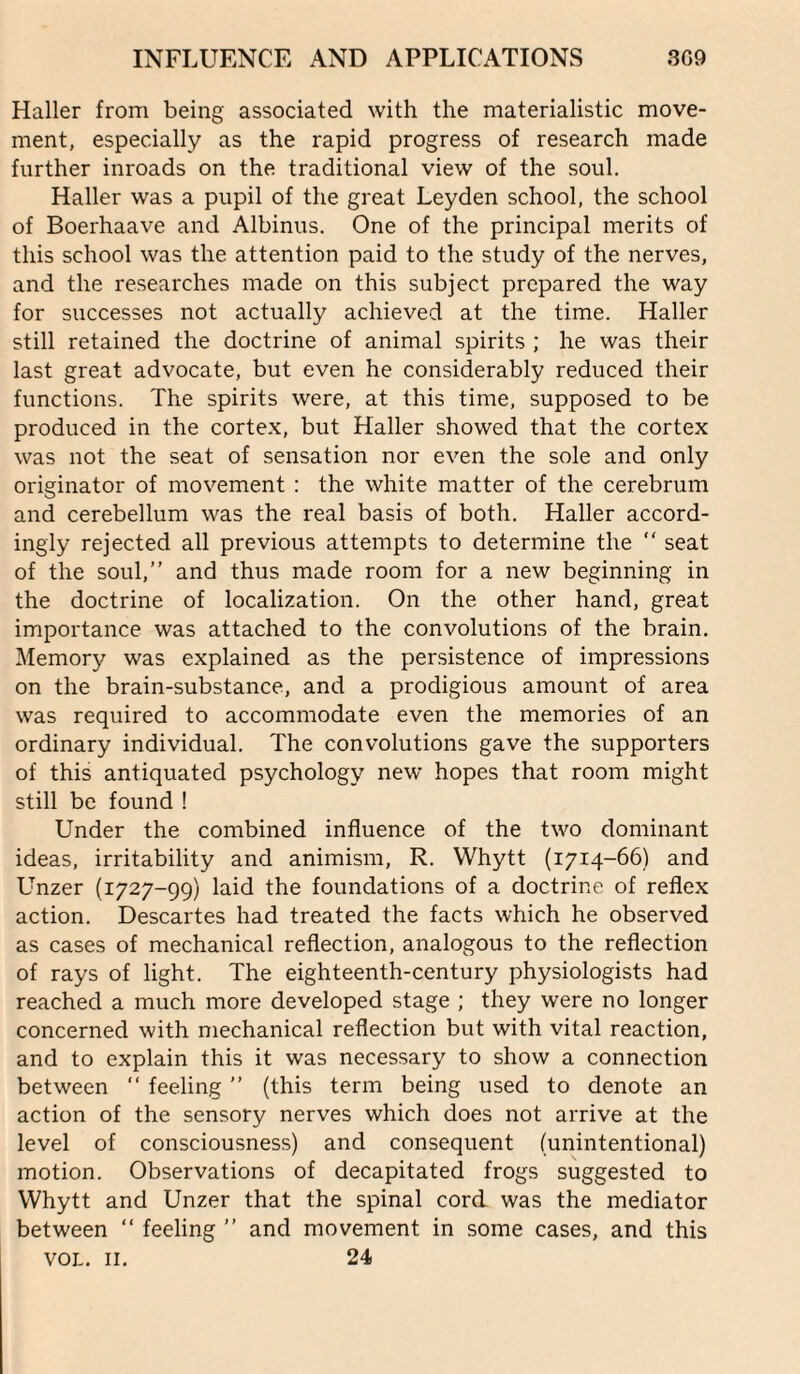 Haller from being associated with the materialistic move¬ ment, especially as the rapid progress of research made further inroads on the traditional view of the soul. Haller was a pupil of the great Leyden school, the school of Boerhaave and Albinus. One of the principal merits of this school was the attention paid to the study of the nerves, and the researches made on this subject prepared the way for successes not actually achieved at the time. Haller still retained the doctrine of animal spirits ; he was their last great advocate, but even he considerably reduced their functions. The spirits were, at this time, supposed to be produced in the cortex, but Haller showed that the cortex was not the seat of sensation nor even the sole and only originator of movement : the white matter of the cerebrum and cerebellum was the real basis of both. Haller accord¬ ingly rejected all previous attempts to determine the  seat of the soul,” and thus made room for a new beginning in the doctrine of localization. On the other hand, great importance was attached to the convolutions of the brain. Memory was explained as the persistence of impressions on the brain-substance, and a prodigious amount of area was required to accommodate even the memories of an ordinary individual. The convolutions gave the supporters of this antiquated psychology new hopes that room might still be found ! Under the combined influence of the two dominant ideas, irritability and animism, R. Whytt (1714-66) and Unzer (1727-99) laid the foundations of a doctrine of reflex action. Descartes had treated the facts which he observed as cases of mechanical reflection, analogous to the reflection of rays of light. The eighteenth-century physiologists had reached a much more developed stage ; they were no longer concerned with mechanical reflection but with vital reaction, and to explain this it was necessary to show a connection between ‘‘ feeling ” (this term being used to denote an action of the sensory nerves which does not arrive at the level of consciousness) and consequent (unintentional) motion. Observations of decapitated frogs suggested to Whytt and Unzer that the spinal cord was the mediator between ” feeling ” and movement in some cases, and this VOL. II. 24