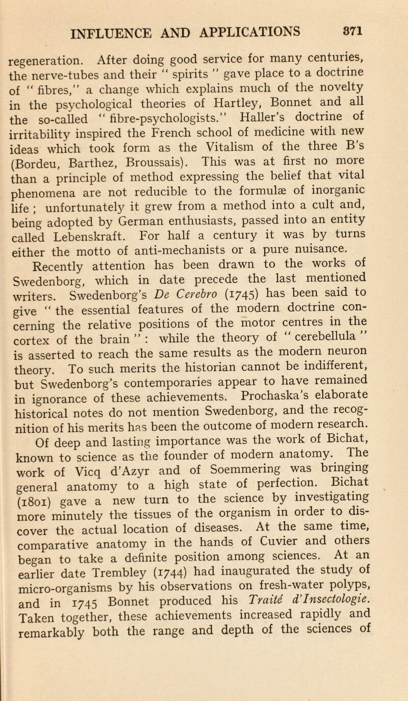 regeneration. After doing good service for many centuries, the nerve-tubes and their “ spirits ” gave place to a doctrine of “ fibres,” a change which explains much of the novelty in the psychological theories of Hartley, Bonnet and all the so-called ” fibre-psychologists.” Haller’s doctrine of irritability inspired the French school of medicine with new ideas which took form as the Vitalism of the three B's (Bordeu, Barthez, Broussais). This was at first no more than a principle of method expressing the belief that vital phenomena are not reducible to the formulae of inorganic life ; unfortunately it grew from a method into a cult and, being adopted by German enthusiasts, passed into an entity called Lebenskraft. For half a century it was by turns either the motto of anti-mechanists or a pure nuisance. Recently attention has been drawn to the works of Swedenborg, which in date precede the last mentioned writers. Swedenborg’s De Cerehro (1743) has been said to give ” the essential features of the modern doctrine con¬ cerning the relative positions of the motor centres in the cortex of the brain ” : while the theory of ” cerebellula ” is asserted to reach the same results as the modern neuron theory. To such merits the historian cannot be indifferent, but Swedenborg’s contemporaries appear to have remained in ignorance of these achievements. Prochaska s elaborate historical notes do not mention Swedenborg, and the recog¬ nition of his merits has been the outcome of modern research. Of deep and lasting importance was the work of Bichat, known to science as the founder of modern anatomy. The work of Vicq d’Azyr and of Soemmering was bringing general anatomy to a high state of perfection. Bichat (1801) gave a new turn to the science by investigating more minutely the tissues of the organism in order to dis¬ cover the actual location of diseases. At the same time, comparative anatomy in the hands of Cuvier and others began to take a definite position among sciences. At an earlier date Trembley (1744) had inaugurated the study of micro-organisms by his observations on fresh-water polyps, and in 1745 Bonnet produced his Traite d’Insectologie. Taken together, these achievements increased rapidly and remarkably both the range and depth of the sciences of