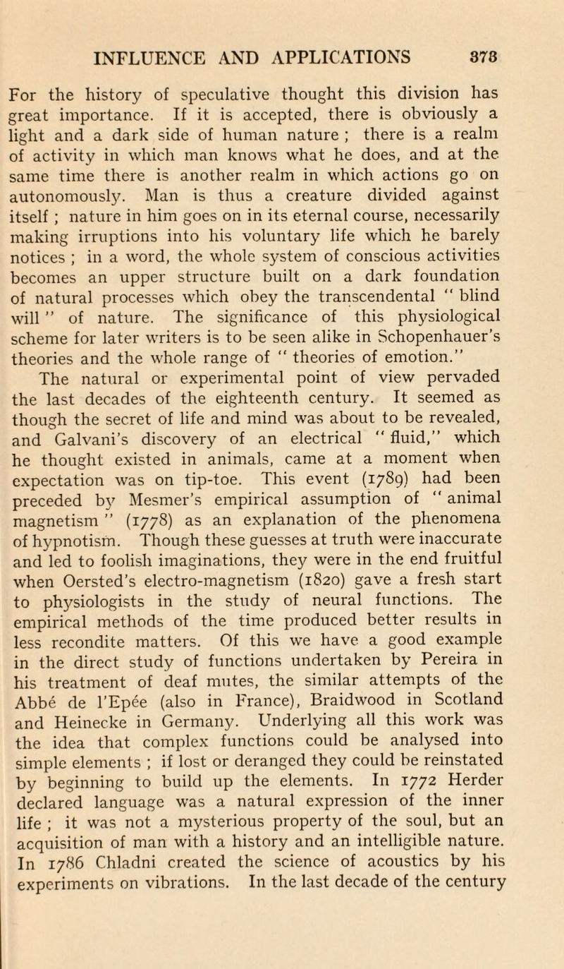 For the history of speculative thought this division has great importance. If it is accepted, there is obviously a light and a dark side of human nature ; there is a realm of activity in which man knows what he does, and at the same time there is another realm in which actions go on autonomously. Man is thus a creature divided against itself; nature in him goes on in its eternal course, necessarily making irruptions into his voluntary life which he barely notices ; in a word, the whole system of conscious activities becomes an upper structure built on a dark foundation of natural processes which obey the transcendental “ blind will ” of nature. The significance of this physiological scheme for later writers is to be seen alike in Schopenhauer’s theories and the whole range of “ theories of emotion.” The natural or experimental point of view pervaded the last decades of the eighteenth century. It seemed as though the secret of life and mind was about to be revealed, and Galvani’s discovery of an electrical ” fluid,” which he thought existed in animals, came at a moment when expectation was on tip-toe. This event (1789) had been preceded by Mesmer’s empirical assumption of ” animal magnetism ” (1778) as an explanation of the phenomena of hypnotism. Though these guesses at truth were inaccurate and led to foolish imaginations, they were in the end fruitful when Oersted’s electro-magnetism (1820) gave a fresh start to physiologists in the study of neural functions. The empirical methods of the time produced better results in less recondite matters. Of this we have a good example in the direct study of functions undertaken by Pereira in his treatment of deaf mutes, the similar attempts of the Abbe de I’Epee (also in France), Braidwood in Scotland and Heinecke in Germany. Underlying all this work was the idea that complex functions could be analysed into simple elements ; if lost or deranged they could be reinstated by beginning to build up the elements. In 1772 Herder declared language was a natural expression of the inner life ; it was not a mysterious property of the soul, but an acquisition of man with a history and an intelligible nature. In 1786 Chladni created the science of acoustics by his experiments on vibrations. In the last decade of the century
