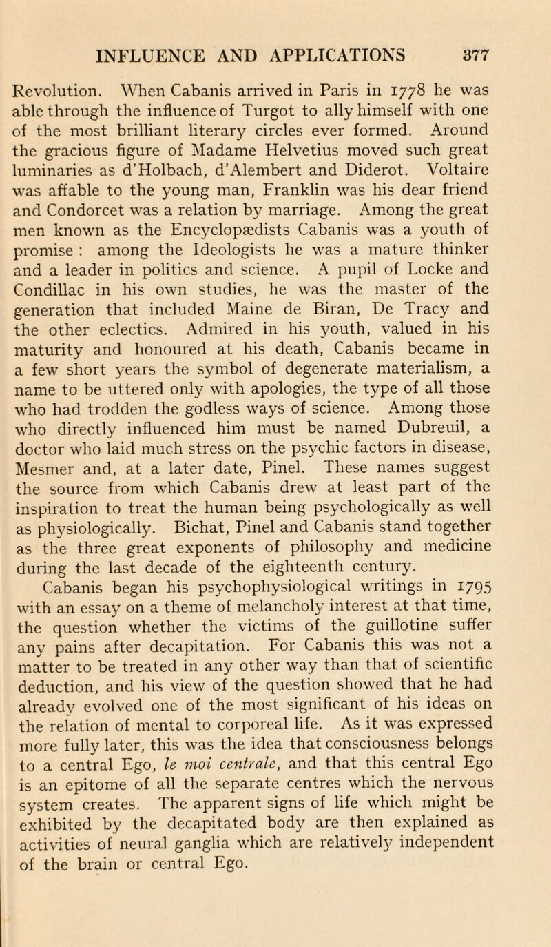 Revolution. When Cabanis arrived in Paris in 1778 he was able through the influence of Turgot to ally himself with one of the most brilliant literary circles ever formed. Around the gracious figure of Madame Helvetius moved such great luminaries as d’Holbach, d’Alembert and Diderot. Voltaire was affable to the young man, Franklin was his dear friend and Condorcet was a relation by marriage. Among the great men known as the Encyclopaedists Cabanis was a youth of promise : among the Ideologists he was a mature thinker and a leader in politics and science. A pupil of Locke and Condillac in his own studies, he was the master of the generation that included Maine de Biran, De Tracy and the other eclectics. Admired in his youth, valued in his maturity and honoured at his death, Cabanis became in a few short years the symbol of degenerate materialism, a name to be uttered only with apologies, the type of all those who had trodden the godless ways of science. Among those who directly influenced him must be named Dubreuil, a doctor who laid much stress on the psychic factors in disease, Mesmer and, at a later date, Pinel. These names suggest the source from which Cabanis drew at least part of the inspiration to treat the human being psychologically as well as physiologically. Bichat, Pinel and Cabanis stand together as the three great exponents of philosophy and medicine during the last decade of the eighteenth century. Cabanis began his psychophysiological writings in 1795 with an essay on a theme of melancholy interest at that time, the question whether the victims of the guillotine suffer any pains after decapitation. For Cabanis this was not a matter to be treated in any other way than that of scientific deduction, and his view of the question showed that he had already evolved one of the most significant of his ideas on the relation of mental to corporeal life. As it was expressed more fully later, this was the idea that consciousness belongs to a central Ego, le moi centrale, and that this central Ego is an epitome of all the separate centres which the nervous system creates. The apparent signs of life which might be exhibited by the decapitated body are then explained as activities of neural ganglia which are relatively independent of the brain or central Ego.