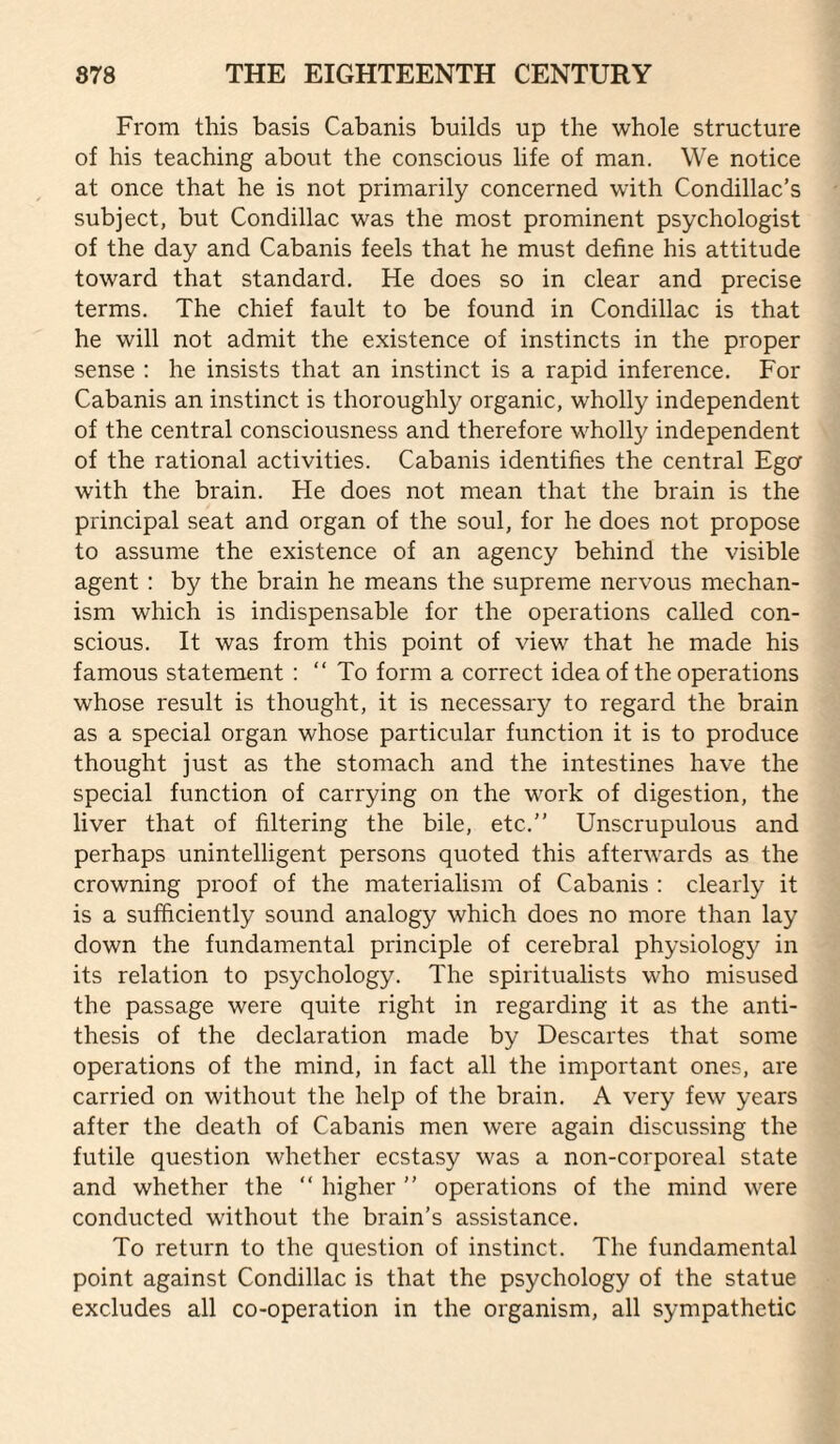 From this basis Cabanis builds up the whole structure of his teaching about the conscious life of man. We notice at once that he is not primarily concerned with Condillac’s subject, but Condillac was the most prominent psychologist of the day and Cabanis feels that he must define his attitude toward that standard. He does so in clear and precise terms. The chief fault to be found in Condillac is that he will not admit the existence of instincts in the proper sense : he insists that an instinct is a rapid inference. For Cabanis an instinct is thoroughly organic, wholly independent of the central consciousness and therefore wholly independent of the rational activities. Cabanis identifies the central Ega with the brain. He does not mean that the brain is the principal seat and organ of the soul, for he does not propose to assume the existence of an agency behind the visible agent : by the brain he means the supreme nervous mechan¬ ism which is indispensable for the operations called con¬ scious. It was from this point of view that he made his famous statement : “ To form a correct idea of the operations whose result is thought, it is necessary to regard the brain as a special organ whose particular function it is to produce thought just as the stomach and the intestines have the special function of carrying on the w'ork of digestion, the liver that of filtering the bile, etc.” Unscrupulous and perhaps unintelligent persons quoted this afterwards as the crowning proof of the materialism of Cabanis : clearly it is a sufficiently sound analogy which does no more than lay down the fundamental principle of cerebral physiology in its relation to psychology. The spiritualists who misused the passage were quite right in regarding it as the anti¬ thesis of the declaration made by Descartes that some operations of the mind, in fact all the important ones, are carried on without the help of the brain. A very few years after the death of Cabanis men were again discussing the futile question whether ecstasy was a non-corporeal state and whether the ” higher ” operations of the mind were conducted without the brain’s assistance. To return to the question of instinct. The fundamental point against Condillac is that the psychology of the statue excludes all co-operation in the organism, all sympathetic
